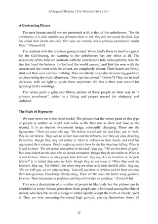 Al-Baqarah (The Cow) | THE MESSAGE SPELT OUT



A Contrasting Picture

   The next human model we are presented with is that of the unbelievers. “For the
unbelievers, it is alike whether you forewarn them or not, they will not accept the faith. God
has sealed their hearts and ears; their eyes are covered; and a grievous punishment awaits
them.” (Verses 6-7)
   The contrast with the previous group is total. While God’s Book in itself is a guide
for the God-fearing, no warning to the unbelievers has any effect at all. The
receptivity of the believer contrasts with the unbeliever’s total unreceptivity; here the
ties that bind the believer to God and the world around, and link the seen with the
unseen and the overt with the covert, are completely absent. Their hearts are firmly
shut and their ears can hear nothing. They are utterly incapable of receiving guidance
or discovering the truth. Moreover, “their eyes are covered.” (Verse 7) They are in total
darkness, with no light to guide them anywhere. All this is their just reward for
ignoring God’s warnings.
   The verses paint a grim and lifeless picture of these people on their way to “a
grievous punishment”, which is a fitting and proper reward for obstinacy and
disbelief.


The Mark of Hypocrisy

    We now move on to the third model. The picture that the verses paint of this type
of people is neither as bright and noble as the first nor as dark and base as the
second. It is an elusive, evanescent image, constantly changing. These are the
hypocrites: “There are some who say: “We believe in God and the Last Day’, yet, in truth,
they do not believe. They seek to deceive God and the believers, but they are only deceiving
themselves, though they may not realize it. There is sickness in their hearts, and God has
aggravated their sickness. Painful suffering awaits them for the lies they keep telling. When it
is said to them: “Do not spread corruption in the land’, they say: “We are but doers of good.’
But, they indeed are the ones who do spread corruption, though they do not realize it. When it
is said to them, ‘Believe as other people have believed’, they say, Are we to believe as the fools
believe?’ It is indeed they who are fools, though they do not know it. When they meet the
believers, they say, ‘We believe’, but when they are alone with their devilish allies, they say,
‘We are with you, we are only mocking.’ God will put them to derision and let them continue
their transgression, blundering blindly along. These are the ones who barter away guidance
for error. Their transaction is profitless and they will receive no guidance.” (Verses 8-16)
    This was a description of a number of people in Madinah, but the picture can be
identified in every human generation. Such people are to be found among the elite of
society who lack the moral courage to either openly accept the truth or clearly reject
it. They are ever assuming the moral high ground, placing themselves above all



                                               32
 