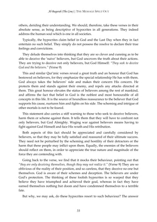 Al-Baqarah (The Cow) | THE MESSAGE SPELT OUT



others, deriding their understanding. We should, therefore, take these verses in their
absolute sense, as being descriptive of hypocrites in all generations. They indeed
address the human soul which is one in all societies.
   Typically, the hypocrites claim belief in God and the Last Day when they in fact
entertain no such belief. They simply do not possess the resolve to declare their true
feelings and convictions.
  They delude themselves into thinking that they are so clever and cunning as to be
able to deceive the ‘naive’ believers, but God uncovers the truth about their actions.
They are trying to deceive not only believers, but God Himself: “They seek to deceive
God and the believers.” (Verse 9)
   This and similar Qur’ānic verses reveal a great truth and an honour that God has
bestowed on believers, for they emphasize the special relationship He has with them.
God always takes the believers’ side and makes their concern His concern. He
protects them and stands against their enemy, and repels any attacks directed at
them. This great honour elevates the status of believers among the rest of mankind,
and affirms the fact that belief in God is the noblest and most honourable of all
concepts in this life. It is the source of boundless reassurance to the believer that God
supports his cause, nurtures him and fights on his side. The scheming and intrigue of
other mortals is not to be feared.
   This statement also carries a stiff warning to those who seek to deceive believers,
harm them or scheme against them. It tells them that they will have to confront not
only believers, but God Almighty. Waging war against believers means having to
fight against God Himself and face His wrath and His retribution.
   Both aspects of this fact should be appreciated and carefully considered by
believers, so that they may be fully satisfied and reassured of their ultimate success.
They need not be perturbed by the scheming and hostility of their detractors or the
harm that these people may inflict upon them. Equally, the enemies of the believers
should reflect on them, in order to appreciate the true nature and magnitude of the
force they are contending with.
   Going back to the verse, we find that it mocks their behaviour, pointing out that
“they are only deceiving themselves, though they may not realize it.” (Verse 9) They are so
oblivious of the reality of their position, and so careless, that they deceive no one but
themselves. God is aware of their schemes and deception. The believers are under
God’s protection. The thinking of these foolish hypocrites is so warped that they
believe they have triumphed and achieved their goal, whereas in fact they have
earned themselves nothing but doom and have condemned themselves to a terrible
fate.
  But why, we may ask, do these hypocrites resort to such behaviour? The answer



                                            33
 