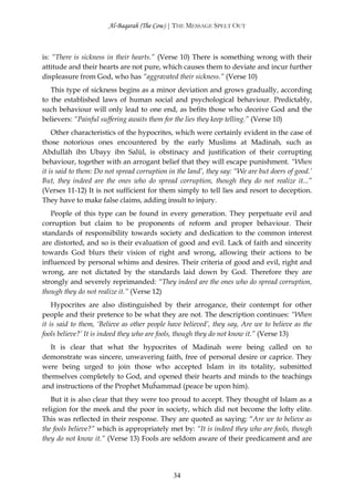 Al-Baqarah (The Cow) | THE MESSAGE SPELT OUT



is: “There is sickness in their hearts.” (Verse 10) There is something wrong with their
attitude and their hearts are not pure, which causes them to deviate and incur further
displeasure from God, who has “aggravated their sickness.” (Verse 10)
   This type of sickness begins as a minor deviation and grows gradually, according
to the established laws of human social and psychological behaviour. Predictably,
such behaviour will only lead to one end, as befits those who deceive God and the
believers: “Painful suffering awaits them for the lies they keep telling.” (Verse 10)
    Other characteristics of the hypocrites, which were certainly evident in the case of
those notorious ones encountered by the early Muslims at Madinah, such as
Abdullāh ibn Ubayy ibn Salūl, is obstinacy and justification of their corrupting
behaviour, together with an arrogant belief that they will escape punishment. “When
it is said to them: Do not spread corruption in the land’, they say: “We are but doers of good.’
But, they indeed are the ones who do spread corruption, though they do not realize it...”
(Verses 11-12) It is not sufficient for them simply to tell lies and resort to deception.
They have to make false claims, adding insult to injury.
   People of this type can be found in every generation. They perpetuate evil and
corruption but claim to be proponents of reform and proper behaviour. Their
standards of responsibility towards society and dedication to the common interest
are distorted, and so is their evaluation of good and evil. Lack of faith and sincerity
towards God blurs their vision of right and wrong, allowing their actions to be
influenced by personal whims and desires. Their criteria of good and evil, right and
wrong, are not dictated by the standards laid down by God. Therefore they are
strongly and severely reprimanded: “They indeed are the ones who do spread corruption,
though they do not realize it.” (Verse 12)
    Hypocrites are also distinguished by their arrogance, their contempt for other
people and their pretence to be what they are not. The description continues: “When
it is said to them, ‘Believe as other people have believed’, they say, Are we to believe as the
fools believe?’ It is indeed they who are fools, though they do not know it.” (Verse 13)
   It is clear that what the hypocrites of Madinah were being called on to
demonstrate was sincere, unwavering faith, free of personal desire or caprice. They
were being urged to join those who accepted Islam in its totality, submitted
themselves completely to God, and opened their hearts and minds to the teachings
and instructions of the Prophet Muĥammad (peace be upon him).
   But it is also clear that they were too proud to accept. They thought of Islam as a
religion for the meek and the poor in society, which did not become the lofty elite.
This was reflected in their response. They are quoted as saying: “Are we to believe as
the fools believe?” which is appropriately met by: “It is indeed they who are fools, though
they do not know it.” (Verse 13) Fools are seldom aware of their predicament and are




                                              34
 