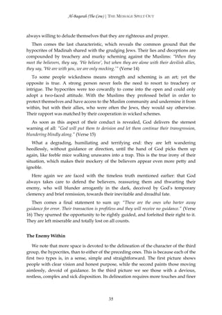 Al-Baqarah (The Cow) | THE MESSAGE SPELT OUT



always willing to delude themselves that they are righteous and proper.
   Then comes the last characteristic, which reveals the common ground that the
hypocrites of Madinah shared with the grudging Jews. Their lies and deceptions are
compounded by treachery and murky scheming against the Muslims: “When they
meet the believers, they say, ‘We believe’, but when they are alone with their devilish allies,
they say, ‘We are with you, we are only mocking.’” (Verse 14)
   To some people wickedness means strength and scheming is an art; yet the
opposite is true. A strong person never feels the need to resort to treachery or
intrigue. The hypocrites were too cowardly to come into the open and could only
adopt a two-faced attitude. With the Muslims they professed belief in order to
protect themselves and have access to the Muslim community and undermine it from
within, but with their allies, who were often the Jews, they would say otherwise.
Their rapport was matched by their cooperation in wicked schemes.
   As soon as this aspect of their conduct is revealed, God delivers the sternest
warning of all: “God will put them to derision and let them continue their transgression,
blundering blindly along.” (Verse 15)
   What a degrading, humiliating and terrifying end: they are left wandering
heedlessly, without guidance or direction, until the hand of God picks them up
again, like feeble mice walking unawares into a trap. This is the true irony of their
situation, which makes their mockery of the believers appear even more petty and
ignoble.
   Here again we are faced with the timeless truth mentioned earlier: that God
always takes care to defend the believers, reassuring them and thwarting their
enemy, who will blunder arrogantly in the dark, deceived by God’s temporary
clemency and brief remission, towards their inevitable and dreadful fate.
   Then comes a final statement to sum up: “These are the ones who barter away
guidance for error. Their transaction is profitless and they will receive no guidance.” (Verse
16) They spurned the opportunity to be rightly guided, and forfeited their right to it.
They are left miserable and totally lost on all counts.


The Enemy Within

   We note that more space is devoted to the delineation of the character of the third
group, the hypocrites, than to either of the preceding ones. This is because each of the
first two types is, in a sense, simple and straightforward. The first picture shows
people with clear vision and honest purpose, while the second paints those moving
aimlessly, devoid of guidance. In the third picture we see those with a devious,
restless, complex and sick disposition. Its delineation requires more touches and finer




                                              35
 