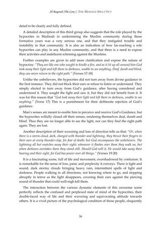 Al-Baqarah (The Cow) | THE MESSAGE SPELT OUT



detail to be clearly and fully defined.
   A detailed description of this third group also suggests that the role played by the
hypocrites in Madinah in undermining the Muslim community during those
formative years was a very serious one, and that they instigated trouble and
instability in that community. It is also an indication of how far-reaching a role
hypocrites can play in any Muslim community, and that there is a need to expose
their activities and maleficent scheming against the Muslims.
   Further examples are given to add more clarification and expose the nature of
hypocrisy: “They are like one who sought to kindle a fire, and as it lit up all around him God
took away their light and left them in darkness, unable to see anything. Deaf, dumb and blind,
they can never return to the right path.” (Verses 17-18)
   Unlike the unbelievers, the hypocrites did not turn away from divine guidance in
the first instance. They did not block their ears or refuse to listen or understand. They
simply elected to turn away from God’s guidance, after having considered and
understood it. They sought the light and saw it, but they did not benefit from it. It
was for this reason that “God took away their light and left them in darkness, unable to see
anything.” (Verse 17) This is a punishment for their deliberate rejection of God’s
guidance.
   Man’s senses are meant to enable him to perceive and receive God’s Guidance, but
the hypocrites wilfully closed off their senses, rendering themselves deaf, dumb and
blind. Thus they are no longer able to see the light, nor can they find the right path
again. They are lost.
   Another description of their wavering and loss of direction tells us that: “Or, when
there is a storm-cloud, dark, charged with thunder and lightning, they thrust their fingers in
their ears at every thunder-clap, for fear of death; but God encompasses the unbelievers. The
lightning all but snatches away their sight; whenever it flashes over them they walk on, but
when darkness overtakes them they stand still. Should God will it, He would take away their
hearing and their sight, for God has power over all things.” (Verses 19-20)
   It is a fascinating scene, full of life and movement, overshadowed by confusion. It
is remarkable for the sense of loss, panic and perplexity it conveys. There is light and
sound, dark stormy clouds bringing heavy rain, intermittent spells of light and
darkness. People walking in all directions, not knowing where to go, and stopping
abruptly in terror as the light disappears, covering their ears against the piercing
sound of thunder that could well-nigh kill them.
   The interaction between the various dynamic elements of this awesome scene
perfectly reflects the confused and perplexed state of mind of the hypocrites, their
double-faced way of life and their wavering and equivocating attitude towards
others. It is a vivid picture of the psychological condition of those people, eloquently



                                             36
 