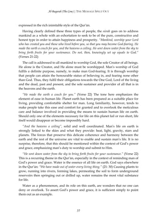 Al-Baqarah (The Cow) | THE MESSAGE SPELT OUT



expressed in the rich inimitable style of the Qur’ān.
   Having clearly defined these three types of people, the sūrah goes on to address
mankind as a whole with an exhortation to seek to be of the pure, constructive and
honest type in order to attain happiness and prosperity. “Mankind, worship your Lord
who has created you and those who lived before you, so that you may become God-fearing. He
made the earth a couch for you, and the heavens a ceiling. He sent down water from the sky to
bring forth fruits for your sustenance. Do not, then, knowingly set up equals to God.”
(Verses 21-22)
   The call is addressed to all mankind to worship God, the sole Creator of all beings.
He alone is the Creator, and He alone must be worshipped. Man’s worship of God
fulfils a definite purpose, namely, to make man God-fearing. It is through worship
that people can attain the honourable status of believing in, and fearing none other
than God. Thus, they fulfil their obligations towards the One God, Lord of the living
and the dead, past and present, and the sole sustainer and provider of all that is in
the heavens and the earth.
   “He made the earth a couch for you.” (Verse 22) The tone here emphasizes the
element of ease in human life. Planet earth has been prepared as a suitable place for
living, providing comfortable shelter for man. Long familiarity, however, tends to
make people take this ease and comfort for granted and to overlook the meticulous
care and balance involved in providing the means to sustain human life on earth.
Should only one of the elements necessary for life on this planet fail or run short, life
itself would disappear or become impossibly hard.
   “And the heavens a ceiling”, solid and well coordinated. Man’s life on earth is
strongly linked to the skies and what they provide: heat, light, gravity, stars and
planets. The forces that preserve this delicate coherence and harmony between the
earth and the rest of the universe are vital to enable and sustain man’s life. It is no
surprise, therefore, that this should be mentioned within the context of God’s power
and grace, emphasizing man’s duty to worship and submit to Him.
   “He sent down water from the sky to bring forth fruits for your sustenance.” (Verse 22)
This is a recurring theme in the Qur’ān, especially in the context of reminding man of
God’s power and grace. Water is the essence of all life on earth. God says elsewhere
in the Qur’ān: “We have made out of water every living thing.” (21: 30) Causing plants to
grow, running into rivers, forming lakes, permeating the soil to form underground
reservoirs then springing out or drilled up, water remains the most vital substance
for life.
   Water as a phenomenon, and its role on this earth, are wonders that no one can
deny or overlook. To assert God’s power and grace, it is sufficient simply to point
them out as an example.




                                             37
 