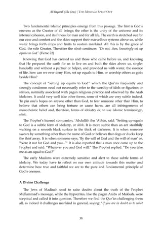 Al-Baqarah (The Cow) | THE MESSAGE SPELT OUT



   Two fundamental Islamic principles emerge from this passage. The first is God’s
oneness as the Creator of all beings; the other is the unity of the universe and its
internal cohesion, and its fitness for man and for all life. The earth is stretched out for
our ease and comfort and the skies support their marvellous systems above us, while
water brings forth crops and fruits to sustain mankind. All this is by the grace of
God, the sole Creator. Therefore the sūrah continues: “Do not, then, knowingly set up
equals to God” (Verse 22)
   Knowing that God has created us and those who came before us, and knowing
that He prepared the earth for us to live on and built the skies above us, single-
handedly and without a partner or helper, and provided us with water, the essence
of life, how can we ever deny Him, set up equals to Him, or worship others as gods
beside Him?
   The concept of “setting up equals to God” which the Qur’ān frequently and
strongly condemns need not necessarily refer to the worship of idols or figurines or
statues, normally associated with pagan religious practice and observed by the Arab
idolaters. It could very well take other forms, some of which are very subtle indeed.
To pin one’s hopes on anyone other than God, to fear someone other than Him, to
believe that others can bring fortune or cause harm, are all infringements of
monotheistic belief and, therefore, forms of idolatry or, to use Islamic terminology,
shirk.
   The Prophet’s learned companion, `Abdullāh ibn `Abbās, said: “Setting up equals
to God is a subtle form of idolatry, or shirk. It is more subtle than an ant stealthily
walking on a smooth black surface in the thick of darkness. It is when someone
swears by something other than the name of God or believes that dogs or ducks keep
the thief away. It is when someone says, ‘By the will of God and the will of man’ or,
‘Were it not for God and you...’“ It is also reported that a man once came up to the
Prophet and said: “Whatever you and God will.” The Prophet replied: “Do you take
me as an equal to God?”
   The early Muslims were extremely sensitive and alert to these subtle forms of
idolatry. We today have to reflect on our own attitude towards this matter and
determine how true and faithful we are to the pure and fundamental principle of
God’s oneness.


A Divine Challenge

   The Jews of Madinah used to raise doubts about the truth of the Prophet
Muĥammad’s message, while the hypocrites, like the pagan Arabs of Makkah, were
sceptical and called it into question. Therefore we find the Qur’ān challenging them
all, as indeed it challenges mankind in general, saying: “If you are in doubt as to what



                                            38
 