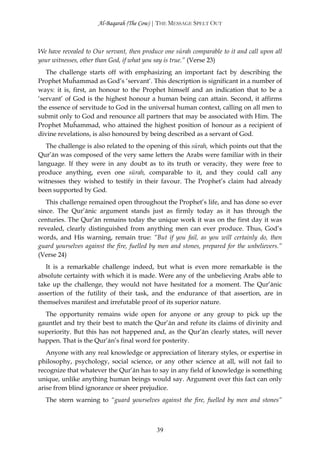 Al-Baqarah (The Cow) | THE MESSAGE SPELT OUT



We have revealed to Our servant, then produce one sūrah comparable to it and call upon all
your witnesses, other than God, if what you say is true.” (Verse 23)
   The challenge starts off with emphasizing an important fact by describing the
Prophet Muĥammad as God’s ‘servant’. This description is significant in a number of
ways: it is, first, an honour to the Prophet himself and an indication that to be a
‘servant’ of God is the highest honour a human being can attain. Second, it affirms
the essence of servitude to God in the universal human context, calling on all men to
submit only to God and renounce all partners that may be associated with Him. The
Prophet Muĥammad, who attained the highest position of honour as a recipient of
divine revelations, is also honoured by being described as a servant of God.
   The challenge is also related to the opening of this sūrah, which points out that the
Qur’ān was composed of the very same letters the Arabs were familiar with in their
language. If they were in any doubt as to its truth or veracity, they were free to
produce anything, even one sūrah, comparable to it, and they could call any
witnesses they wished to testify in their favour. The Prophet’s claim had already
been supported by God.
   This challenge remained open throughout the Prophet’s life, and has done so ever
since. The Qur’ānic argument stands just as firmly today as it has through the
centuries. The Qur’ān remains today the unique work it was on the first day it was
revealed, clearly distinguished from anything men can ever produce. Thus, God’s
words, and His warning, remain true: “But if you fail, as you will certainly do, then
guard yourselves against the fire, fuelled by men and stones, prepared for the unbelievers.”
(Verse 24)
   It is a remarkable challenge indeed, but what is even more remarkable is the
absolute certainty with which it is made. Were any of the unbelieving Arabs able to
take up the challenge, they would not have hesitated for a moment. The Qur’ānic
assertion of the futility of their task, and the endurance of that assertion, are in
themselves manifest and irrefutable proof of its superior nature.
  The opportunity remains wide open for anyone or any group to pick up the
gauntlet and try their best to match the Qur’ān and refute its claims of divinity and
superiority. But this has not happened and, as the Qur’ān clearly states, will never
happen. That is the Qur’ān’s final word for posterity.
   Anyone with any real knowledge or appreciation of literary styles, or expertise in
philosophy, psychology, social science, or any other science at all, will not fail to
recognize that whatever the Qur’ān has to say in any field of knowledge is something
unique, unlike anything human beings would say. Argument over this fact can only
arise from blind ignorance or sheer prejudice.
  The stern warning to “guard yourselves against the fire, fuelled by men and stones”



                                            39
 