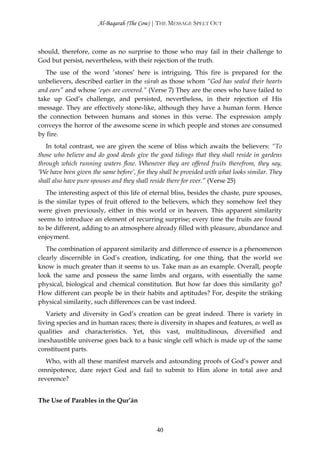 Al-Baqarah (The Cow) | THE MESSAGE SPELT OUT



should, therefore, come as no surprise to those who may fail in their challenge to
God but persist, nevertheless, with their rejection of the truth.
   The use of the word ‘stones’ here is intriguing. This fire is prepared for the
unbelievers, described earlier in the sūrah as those whom “God has sealed their hearts
and ears” and whose ‘eyes are covered.” (Verse 7) They are the ones who have failed to
take up God’s challenge, and persisted, nevertheless, in their rejection of His
message. They are effectively stone-like, although they have a human form. Hence
the connection between humans and stones in this verse. The expression amply
conveys the horror of the awesome scene in which people and stones are consumed
by fire.
   In total contrast, we are given the scene of bliss which awaits the believers: “To
those who believe and do good deeds give the good tidings that they shall reside in gardens
through which running waters flow. Whenever they are offered fruits therefrom, they say,
‘We have been given the same before’, for they shall be provided with what looks similar. They
shall also have pure spouses and they shall reside there for ever.” (Verse 25)
   The interesting aspect of this life of eternal bliss, besides the chaste, pure spouses,
is the similar types of fruit offered to the believers, which they somehow feel they
were given previously, either in this world or in heaven. This apparent similarity
seems to introduce an element of recurring surprise; every time the fruits are found
to be different, adding to an atmosphere already filled with pleasure, abundance and
enjoyment.
   The combination of apparent similarity and difference of essence is a phenomenon
clearly discernible in God’s creation, indicating, for one thing, that the world we
know is much greater than it seems to us. Take man as an example. Overall, people
look the same and possess the same limbs and organs, with essentially the same
physical, biological and chemical constitution. But how far does this similarity go?
How different can people be in their habits and aptitudes? For, despite the striking
physical similarity, such differences can be vast indeed.
   Variety and diversity in God’s creation can be great indeed. There is variety in
living species and in human races; there is diversity in shapes and features, as well as
qualities and characteristics. Yet, this vast, multitudinous, diversified and
inexhaustible universe goes back to a basic single cell which is made up of the same
constituent parts.
   Who, with all these manifest marvels and astounding proofs of God’s power and
omnipotence, dare reject God and fail to submit to Him alone in total awe and
reverence?


The Use of Parables in the Qur’ān



                                             40
 