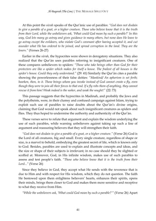 Al-Baqarah (The Cow) | THE MESSAGE SPELT OUT



   At this point the sūrah speaks of the Qur’ānic use of parables: “God does not disdain
to give a parable of a gnat, or a higher creature. Those who believe know that it is the truth
from their Lord, while the unbelievers ask, ‘What could God mean by such a parable?’ In this
way, God lets many go astray and gives guidance to many others, but none does He leave to
go astray except the evildoers, who violate God’s covenant after having accepted it, and cut
asunder what He has ordered to be joined, and spread corruption in the land. They are the
losers.” (Verses 26-27)
   Earlier in the sūrah, the hypocrites were shown in derogatory situations. They also
realized that the Qur’ān uses parables referring to insignificant creatures. One of
these compares unbelievers to spiders: “Those who take beings other than God for their
protectors are like a spider which makes for itself a house. The frailest of all houses is the
spider’s house. Could they only understand.” (29: 41) Similarly the Qur’ān cites a parable
showing the powerlessness of their false deities: “Mankind/ An aphorism is set forth;
hearken, then, to it. Those beings whom you invoke instead of God cannot create a fly, even
though they were to join all their forces to that end. If a fly robs them of anything, they cannot
rescue it from him! Weak indeed is the seeker, and weak the sought!” (22: 73)
    This passage suggests that the hypocrites in Madinah, and probably the Jews and
the polytheists, were, in their clumsy and confused campaign against Islam, trying to
exploit such use of parables to raise doubts about the Qur’ān’s divine origins,
claiming that God would not speak about such insignificant creatures as spiders and
flies. They thus hoped to undermine the authority and authenticity of the Qur’ān.
   These verses serve to refute that argument and explain the wisdom underlying the
use of such parables, while warning unbelievers against taking up such a line of
argument and reassuring believers that they will strengthen their faith.
   “God does not disdain to give a parable of a gnat, or a higher creature.” (Verse 26) God is
the Lord of all creatures, big and small. Every single creature, regardless of shape or
size, is a marvel to behold, embodying the greatest secret of life, which is known only
to God. Besides, parables are used to explain and illustrate concepts and ideas, and
the size or shape of their subjects is irrelevant; in no case should they be slighted or
scoffed at. Moreover, God, in His infinite wisdom, makes use of such parables to
assess and test people’s faith. “Those who believe know that it is the truth from their
Lord...” (Verse 26)
   Since they believe in God, they accept what He sends with the reverence that is
due to Him and with respect for His wisdom, which they do not question. The faith
He bestowed upon them enlightens believers’ hearts, enhances their spirits, opens
their minds, brings them closer to God and makes them more sensitive and receptive
to what they receive from Him.
   “While the unbelievers ask, ‘What could God mean by such a parable?’” (Verse 26) Apart




                                               41
 