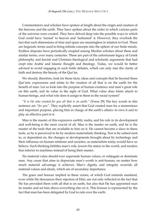 Al-Baqarah (The Cow) | THE MESSAGE SPELT OUT



   Commentators and scholars have spoken at length about the origin and creation of
the heavens and the earth. They have spoken about the order in which various parts
of the universe were created. They have delved deep into the possible ways in which
God could have ‘turned’ to heaven and ‘fashioned’ it. However, they overlook the
fact that such dimensions of time and space are meaningless in relation to God. These
are linguistic terms used to bring infinite concepts into the sphere of our finite minds.
Endless disputes have periodically erupted among Muslim scholars about these and
similar terms, over many centuries. These are part of the unfortunate legacy of Greek
philosophy and Jewish and Christian theological and scholastic arguments that had
crept into Arabic and Islamic thought and theology. Today, we would be better
advised to avoid engaging in such futile debates, which can only mar the clarity of
faith and destroy the beauty of the Qur’ān.
  We should, therefore, look for those facts, ideas and concepts that lie beyond these
Qur’ānic expressions and relate to the creation of all that is on the earth for the
benefit of man. Let us look into the purpose of human existence and man’s great role
on this earth, and its value in the sight of God. What value does Islam attach to
human beings, and what role does it assign to them in the social system?
   “It is He who created for you all that is on earth.” (Verse 29) The key words in this
sentence are “for you”. They explicitly assert that God created man for a momentous
and important purpose, placing him in charge of the earth’s affairs: to own it and to
play an effective part in it.
   Man is the master of this expansive earthly realm, and his role in its development
and well-being is the most crucial of all. Man is the master on earth, and he is the
master of the tools that are available to him on it. He cannot become a slave to these
tools, as he is perceived to be by modern materialistic thinking. Nor is he subservient
to, or dependent on, the changes or developments brought about by technology and
their influence on human relations and societies, as materialists today would have us
believe. Such thinking belittles man’s role, lowers his status in the world, and renders
him inferior to machines instead of being their master.
  No material value should ever supersede human values, or subjugate or dominate
man. Any cause that aims to depreciate man’s worth is anti-human, no matter how
much material advantage it achieves. Man’s dignity and integrity override all
material values and ideals, which are of secondary importance.
   The grace and honour implied in these verses, of which God reminds mankind,
even while He denounces their rejection of Him, are not only reflected in the fact that
He has provided them with all that is on earth, but also that He has appointed man
its master and set him above everything else on it. This honour is represented by the
fact that man has been delegated by God to rule over the earth.




                                           45
 