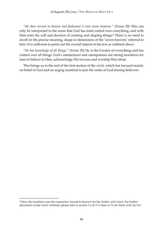 Al-Baqarah (The Cow) | THE MESSAGE SPELT OUT



  “He then turned to heaven and fashioned it into seven heavens.” (Verse 29) This can
only be interpreted in the sense that God has total control over everything, and with
Him rests the will and decision of creating and shaping things.§ There is no need to
dwell on the precise meaning, shape or dimensions of the ‘seven heavens’ referred to
here. It is sufficient to point out the overall import of the text as outlined above.
  “He has knowledge of all things.” (Verse 29) He is the Creator of everything and has
control over all things. God’s omniscience and omnipotence are strong incentives for
man to believe in Him, acknowledge His favours and worship Him alone.
  This brings us to the end of the first section of the sūrah, which has focused mainly
on belief in God and on urging mankind to join the ranks of God-fearing believers.




§Here, the translator uses the expression ‘turned to heaven’ for the Arabic verb Istawā. For further
discussion on the Istiwā’ attribute, please refer to section 1.1 of A Critique of ‘In the Shade of the Qur’ān.’




                                                      46
 