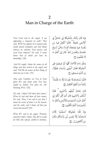 2
                Man in Charge of the Earth


Your Lord said to the angels, ‘I am                 ’Îû ×≅Ïã%y` ’ÎoΤÎ) Ïπs3Í×¯≈n=yϑù=Ï9 š•/u‘ tΑ$s% ŒÎ)uρ
appointing a vicegerent on earth.’ They
said, ‘Will You appoint on it someone who           ⎯tΒ $pκÏù ã≅èøgrBr& (#þθä9$s% ( Zπx‹Î=yz ÇÚö‘F{$#
                                                                 y
would spread corruption and shed blood,             ßxÎm7|¡çΡ ß⎯øtwΥuρ u™!$tΒÏe$!$# à7Ïó¡o„uρ $pκÏù ß‰Å¡øãƒ
whereas we celebrate Your praises and
extol Your holiness?’ He said, ‘I surely            $tΒ ãΝn=ôãr& þ’ÎoΤÎ) tΑ$s% ( y79 â¨Ïd‰s)çΡuρ x8Ï‰ôϑpt¿2
                                                                                   s
know that of which you have no
                                                                                             ∩⊂⊃∪ tβθßϑn=÷ès? Ÿω
knowledge.’ (30)

And He taught Adam the names of all                 ’n?tã ΝκyÎztä ΝO $yγ¯=ä. u™!$oÿôœF{$# tΠyŠ#u™ zΝ¯=tæuρ
                                                          ö å      § è
things and then turned to the angels and            Ï™Iωàσ¯≈yδ Ï™!$yϑó™r'Î/ ’ÎΤθä↔6/Ρr& tΑ$s)sù Ïπs3Í×¯≈n=yϑø9$#
                                                                                  Î
said, ‘Tell Me the names of these things, if
what you say is true.’ (31)                                                     ∩⊂⊇∪ t⎦⎫Ï%Ï‰≈|¹ öΝçFΖä. βÎ)

They said, ‘Limitless are You in Your               ( !$oΨtFôϑ¯=tã $tΒ ωÎ) !$uΖs9 zΝù=Ïæ Ÿω y7oΨ≈ysö6ß™ (#θä9$s%
glory! We only know what You have
taught us. Indeed, You alone are All-                                  ∩⊂⊄∪ ÞΟŠÅ3ptø:$# ãΛ⎧Î=yèø9$# |MΡr& y7ΡÎ)
                                                                                                            ¨
Knowing, Wise.’ (32)
                                                    !$£ϑn=sù ( öΝÎηÍ←!$oÿôœr'Î/ Νßγ÷∞Î;/Ρr& ãΠyŠ$t↔¯≈tƒ tΑ$s%
He said, ‘Adam! Tell them their names.’
When he had told them all their names,              þ’ÎoΤÎ) öΝä3©9 ≅è%r& öΝs9r& tΑ$s% öΝÎηÍ←!$oÿôœ'Î/ Νèδr't6/Ρr&
                                                                                                  r
He said, ‘Have I not said to you that I
                                                    $tΒ ãΝn=÷ær&uρ ÇÚö‘F{$#uρ ÏN≡uθ≈uΚ¡¡9$# =ø‹xî ãΝn=ôãr&
                                                                                            |
know the secrets of what is in the heavens
and the earth, and I know all that you                              ∩⊂⊂∪ tβθãΚçFõ3s? öΝçFΨä. $tΒuρ tβρß‰ö7è?
reveal and conceal?’ (33)
                                                    tΠŠKψ
                                                      y        (#ρß‰àfó™#
                                                                        $        Ïπs3Í×¯≈n=uΚù=Ï9   $oΨù=è%   øŒÎ)uρ
When We said to the angels, ‘Prostrate
yourselves before Adam’, they did so except         tβ%x.uρ uy9õ3tFó™$#uρ 4’n1r& }§ŠÎ=ö/Î) HωÎ) (#ÿρß‰yf|¡sù
for Iblīs who refused, swelled in insolence,
                                                                                  ∩⊂⊆∪ š⎥⎪ÍÏ≈s3ø9$# z⎯ÏΒ




                                               47
 