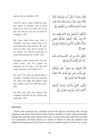 and was thus an unbeliever. (34)                     sπ¨Ψpgø:$# 7ã_÷ρy—uρ |MΡr& ⎯ä3ó™$# ãΠyŠ$t↔¯≈tƒ $uΖù=è%uρ
                                                                 y               ô

                                                      $t/tø)s? Ÿωuρ $yϑçFø⁄Ï© ß]ø‹ym #´‰xîu‘ $yγ÷ΖÏΒ Ÿξä.uρ
 And We said to Adam, ‘Dwell you with
 your spouse in Paradise and eat freely                  ∩⊂∈∪ t⎦⎫ÏΗÍ>≈©à9$# z⎯ÏΒ $tΡθä3tFsù nοtyf¤±9$# ÍνÉ‹≈yδ
 whatever you wish of its fruit, but do not
 come near this one tree, lest you would be
 wrongdoers.’ (35)                                    $£ϑÏΒ $yϑßγy_t÷zr'sù $pκ÷]tã ß⎯≈sÜø‹¤±9$# $yϑßγ©9y—r'sù

                                                      CÙ÷èt7Ï9 ö/ä3àÒ÷èt/ (#θäÜÎ7÷δ$# $uΖù=è%uρ ( ÏμŠÏù $tΡ%x.
 But Satan lured them away from it
 [Paradise] and thus caused them to be                4’n<Î) ìì≈tFtΒuρ @s)tGó¡ãΒ ÇÚö‘F{$# ’Îû ö/ä3s9uρ ( Aρß‰tã
 ousted from where they had been. We said,
 ‘Get you down. You shall be enemies to                                                              ∩⊂∉∪ &⎦⎫Ïm
 one another. On earth you shall have an
 abode and sustenance, for a while.’ (36)
                                                      Ïμø‹=tã z>$tGsù ;M≈yϑÎ=x. ⎯ÏμÎn/§‘ ⎯ÏΒ ãΠyŠ#u™ #‘¤)n=tGsù
                                                          n
 Thereupon Adam received from his Lord                                  ∩⊂∠∪ ãΛ⎧Ïm§9$# Ü>#§θ−G9$# uθèδ …çμ¯ΡÎ) 4
 certain words, and He accepted his
 repentance; for He alone is the One who
 accepts repentance, the Merciful. (37)               Νä3ΨtÏ?ù'tƒ $¨ΒÎ*sù ( $YèŠÏΗsd $pκ÷]ÏΒ (#θäÜÎ7÷δ$# $oΨù=è%
                                                         ¨

                                                      ì∃öθyz Ÿξsù y“#y‰èδ yìÎ7? ⎯yϑsù “W‰èδ ©Íh_ÏiΒ
                                                                              s
 We said, ‘You shall all descend from it
 [Paradise]. Guidance shall reach you from                                 ∩⊂∇∪ tβθçΡt“øts† öΝèδ Ÿωuρ öΝÍκön=tæ
 Me. Those who follow My guidance shall
 have nothing to fear nor shall they grieve,
 (38)                                                 y7Í×¯≈s9'ρé& !$oΨÏF≈tƒ$t↔Î/ (#θç/¤‹x.uρ (#ρãxx. t⎦⎪Ï%©!$#uρ

                                                              ∩⊂®∪ tβρà$Î#≈yz $pκÏù öΝèδ ( ‘$¨Ζ9$# Ü=≈ptõ¾r&
                                                                                            Í
 but those who deny and gainsay Our
 revelations shall have the fire, wherein they
 shall abide.’ (39)


Overview

   Stories and narratives are a familiar part of the Qur’ān, recurring with varying
emphasis and detail. The context within which a narrative or story is given normally
dictates the main line and content of the story, as well as the style and form in which
it is presented. All these factors are chosen to blend in with the spiritual and
intellectual background of the text, as well as its artistic aspects. In this way, a story




                                                 48
 