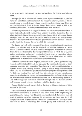 Al-Baqarah (The Cow) | MAN IN CHARGE OF THE EARTH



or narrative serves its intended purpose and produces the desired psychological
effect.
   Some people are of the view that there is much repetition in the Qur’ān, as some
stories are related in more than one sūrah. But on deeper reflection, one finds that not
a single story or episode is ever related twice in exactly the same way. There are
obvious variations of detail, style and format. Every time a story is told, it has
something new to say. The criticism of repetitiveness does not stand.
  Some have gone so far as to suggest that there is a certain amount of invention or
manipulation of detail and events, with a tendency to artistic licence that does not
adhere to historical facts. But anyone studying the Qur’ān objectively, with an honest
and open mind, will see clearly that the circumstances in which a story is related
determine the aspects and amount of detail given in each specific instance. These also
usually dictate the style and the way in which it is presented.
   The Qur’ān is a book with a message. It lays down a constitution and provides an
outline for a complete way of life. Its purpose is not to relate a story or to give an
account of historical events for pure intellectual enjoyment. The extent of narrative
detail chosen is determined by the message and the context in which it is used, while
seeking also to attain and preserve beauty of style and power of expression, without
exaggeration or false embellishment. The Qur’ānic style relies purely on faithful
representation of the facts with characteristic power and beauty.
    Historical accounts of earlier Prophets, as related in the Qur’ān, portray the long
procession of the faithful through the ages, and the reaction of mankind to God’s
messages, generation after generation. They also give us a glimpse of faith in God as
experienced and interpreted by that select group of human beings, the messengers,
whom God has chosen for the great honour of conveying His message to mankind.
For believers, reading these rich and vivid accounts can be heart-warming and
reassuring, reaffirming the essence and value of faith and its profound role in human
life. They also help define the believer’s outlook on life, as established by the belief in
God, and distinguish it from other man-made concepts. It is for these reasons that
such historical narratives form a significant part of the Qur’ānic text.
    Against this background, we now look at the story of Adam, or that part of it that
is related in this sūrah.
  The overall context, we may recall, is a review of human life in general and of the
phenomenon of existence as a whole. It talks about planet earth, emphasizing the
grace of God, who created everything on it for man’s benefit. It then moves on to tell
us about Adam’s arrival on earth and his appointment as master over it, in full
charge of its affairs, subject to certain conditions. It mentions that God has provided
him with the tools of knowledge that would qualify and enable him and his




                                            49
 