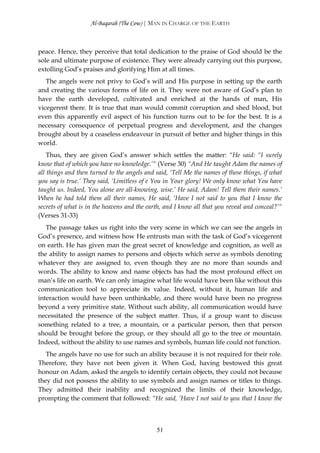 Al-Baqarah (The Cow) | MAN IN CHARGE OF THE EARTH



peace. Hence, they perceive that total dedication to the praise of God should be the
sole and ultimate purpose of existence. They were already carrying out this purpose,
extolling God’s praises and glorifying Him at all times.
   The angels were not privy to God’s will and His purpose in setting up the earth
and creating the various forms of life on it. They were not aware of God’s plan to
have the earth developed, cultivated and enriched at the hands of man, His
vicegerent there. It is true that man would commit corruption and shed blood, but
even this apparently evil aspect of his function turns out to be for the best. It is a
necessary consequence of perpetual progress and development, and the changes
brought about by a ceaseless endeavour in pursuit of better and higher things in this
world.
    Thus, they are given God’s answer which settles the matter: “He said: “I surely
know that of which you have no knowledge.’“ (Verse 30) “And He taught Adam the names of
all things and then turned to the angels and said, ‘Tell Me the names of these things, if what
you say is true.’ They said, ‘Limitless of e You in Your glory! We only know what You have
taught us. Indeed, You alone are all-knowing, wise.’ He said, Adam! Tell them their names.’
When he had told them all their names, He said, ‘Have I not said to you that I know the
secrets of what is in the heavens and the earth, and I know all that you reveal and conceal?’“
(Verses 31-33)
   The passage takes us right into the very scene in which we can see the angels in
God’s presence, and witness how He entrusts man with the task of God’s vicegerent
on earth. He has given man the great secret of knowledge and cognition, as well as
the ability to assign names to persons and objects which serve as symbols denoting
whatever they are assigned to, even though they are no more than sounds and
words. The ability to know and name objects has had the most profound effect on
man’s life on earth. We can only imagine what life would have been like without this
communication tool to appreciate its value. Indeed, without it, human life and
interaction would have been unthinkable, and there would have been no progress
beyond a very primitive state. Without such ability, all communication would have
necessitated the presence of the subject matter. Thus, if a group want to discuss
something related to a tree, a mountain, or a particular person, then that person
should be brought before the group, or they should all go to the tree or mountain.
Indeed, without the ability to use names and symbols, human life could not function.
   The angels have no use for such an ability because it is not required for their role.
Therefore, they have not been given it. When God, having bestowed this great
honour on Adam, asked the angels to identify certain objects, they could not because
they did not possess the ability to use symbols and assign names or titles to things.
They admitted their inability and recognized the limits of their knowledge,
prompting the comment that followed: “He said, ‘Have I not said to you that I know the



                                             51
 