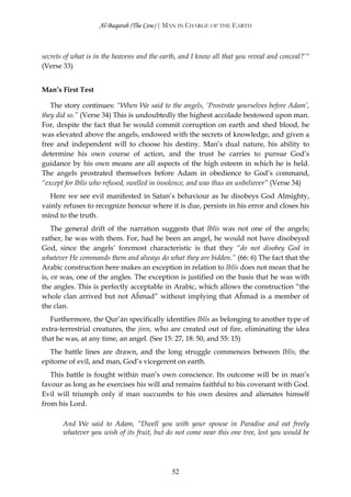 Al-Baqarah (The Cow) | MAN IN CHARGE OF THE EARTH



secrets of what is in the heavens and the earth, and I know all that you reveal and conceal?’“
(Verse 33)


Man’s First Test

   The story continues: “When We said to the angels, ‘Prostrate yourselves before Adam’,
they did so.” (Verse 34) This is undoubtedly the highest accolade bestowed upon man.
For, despite the fact that he would commit corruption on earth and shed blood, he
was elevated above the angels, endowed with the secrets of knowledge, and given a
free and independent will to choose his destiny. Man’s dual nature, his ability to
determine his own course of action, and the trust he carries to pursue God’s
guidance by his own means are all aspects of the high esteem in which he is held.
The angels prostrated themselves before Adam in obedience to God’s command,
“except for Iblīs who refused, swelled in insolence, and was thus an unbeliever” (Verse 34)
  Here we see evil manifested in Satan’s behaviour as he disobeys God Almighty,
vainly refuses to recognize honour where it is due, persists in his error and closes his
mind to the truth.
    The general drift of the narration suggests that Iblīs was not one of the angels;
rather, he was with them. For, had he been an angel, he would not have disobeyed
God, since the angels’ foremost characteristic is that they “do not disobey God in
whatever He commands them and always do what they are bidden.” (66: 6) The fact that the
Arabic construction here makes an exception in relation to Iblīs does not mean that he
is, or was, one of the angles. The exception is justified on the basis that he was with
the angles. This is perfectly acceptable in Arabic, which allows the construction “the
whole clan arrived but not Aĥmad” without implying that Aĥmad is a member of
the clan.
   Furthermore, the Qur’ān specifically identifies Iblīs as belonging to another type of
extra-terrestrial creatures, the jinn, who are created out of fire, eliminating the idea
that he was, at any time, an angel. (See 15: 27, 18: 50, and 55: 15)
  The battle lines are drawn, and the long struggle commences between Iblīs, the
epitome of evil, and man, God’s vicegerent on earth.
   This battle is fought within man’s own conscience. Its outcome will be in man’s
favour as long as he exercises his will and remains faithful to his covenant with God.
Evil will triumph only if man succumbs to his own desires and alienates himself
from his Lord.

       And We said to Adam, “Dwell you with your spouse in Paradise and eat freely
       whatever you wish of its fruit, but do not come near this one tree, lest you would be




                                             52
 