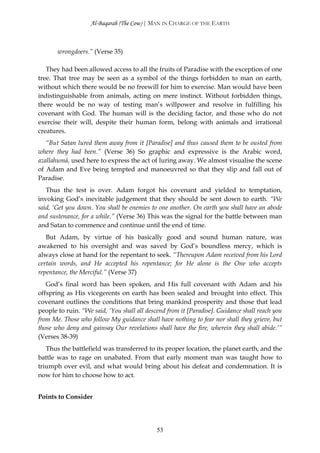 Al-Baqarah (The Cow) | MAN IN CHARGE OF THE EARTH



       wrongdoers.” (Verse 35)

   They had been allowed access to all the fruits of Paradise with the exception of one
tree. That tree may be seen as a symbol of the things forbidden to man on earth,
without which there would be no freewill for him to exercise. Man would have been
indistinguishable from animals, acting on mere instinct. Without forbidden things,
there would be no way of testing man’s willpower and resolve in fulfilling his
covenant with God. The human will is the deciding factor, and those who do not
exercise their will, despite their human form, belong with animals and irrational
creatures.
   “But Satan lured them away from it [Paradise] and thus caused them to be ousted from
where they had been.” (Verse 36) So graphic and expressive is the Arabic word,
azallahumā, used here to express the act of luring away. We almost visualise the scene
of Adam and Eve being tempted and manoeuvred so that they slip and fall out of
Paradise.
   Thus the test is over. Adam forgot his covenant and yielded to temptation,
invoking God’s inevitable judgement that they should be sent down to earth. “We
said, ‘Get you down. You shall be enemies to one another. On earth you shall have an abode
and sustenance, for a while.” (Verse 36) This was the signal for the battle between man
and Satan to commence and continue until the end of time.
   But Adam, by virtue of his basically good and sound human nature, was
awakened to his oversight and was saved by God’s boundless mercy, which is
always close at hand for the repentant to seek. “Thereupon Adam received from his Lord
certain words, and He accepted his repentance; for He alone is the One who accepts
repentance, the Merciful.” (Verse 37)
   God’s final word has been spoken, and His full covenant with Adam and his
offspring as His vicegerents on earth has been sealed and brought into effect. This
covenant outlines the conditions that bring mankind prosperity and those that lead
people to ruin. “We said, ‘You shall all descend from it [Paradise]. Guidance shall reach you
from Me. Those who follow My guidance shall have nothing to fear nor shall they grieve, but
those who deny and gainsay Our revelations shall have the fire, wherein they shall abide.’”
(Verses 38-39)
   Thus the battlefield was transferred to its proper location, the planet earth, and the
battle was to rage on unabated. From that early moment man was taught how to
triumph over evil, and what would bring about his defeat and condemnation. It is
now for him to choose how to act.


Points to Consider




                                             53
 