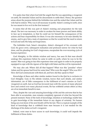 Al-Baqarah (The Cow) | MAN IN CHARGE OF THE EARTH



   It is quite clear that when God told the angels that He was appointing a vicegerent
on earth, He intended Adam and his descendants to settle there. Hence, the question
arises about the purpose behind the forbidden tree and the ordeal that Adam and his
wife had to endure. Why was it all necessary to justify Adam’s coming to earth, since
he was meant to live on it in the first instance?
   It seems that all this was part of Adam’s training and preparation for the task
ahead. The test was necessary in order to awaken his inner powers and latent ability
to face up to temptation, so that he could see for himself the consequences of his
actions and bear responsibility for them. It was also necessary to let man identify his
enemy, and to give him a taste of repentance so that he would feel the need to return
to God and seek His help and forgiveness.
  The forbidden fruit, Satan’s deception, Adam’s disregard of his covenant with
God, his grave error, subsequent realization and profound sorrow for what he had
done, and his pleading for God’s forgiveness, encapsulate the ever-recurring cycle of
human experience.
  God Almighty, in His infinite wisdom and mercy, has seen fit that man should
undergo this experience before he came to settle on earth, where he was to be the
master. Man was going to face this experience time and again in order to be properly
equipped to cope with the rigours of his fight with Satan and the evil he represented.
  We may also ask: Where did all that happen? What was this ‘paradise’ where
Adam and his spouse had lived for some time? Who were the angels? Who was Iblīs?
How did God communicate with them all, and how did they speak to Him?
   Knowledge of these and other similar matters found in the Qur’ān is exclusive to
God Almighty. God, in His infinite wisdom, knows that such details, and similar
information, are of little consequence in the fulfilment of man’s mission as God’s
vicegerent on earth. Just as God has favoured man with the secrets of many physical
laws and control over many physical events, He has withheld certain others as they
are of no immediate benefit to man.
   Thus, despite the vast and amazing knowledge of life and the universe that he has
been able to accumulate, man remains completely ignorant of what lies beyond the
present moment. None of the tools of knowledge, intuition or technology enable him
to gain knowledge of the immediate future in any degree of certainty. No human
being can even know if his next breath will be his last. This is a typical example of the
kind of knowledge that is withheld from man because it is not needed for the
discharge of his duties as God’s vicegerent.
   Indeed, were man to have access to such knowledge, it could well impede the
fulfilment of those duties.




                                           54
 