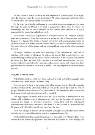 Al-Baqarah (The Cow) | MAN IN CHARGE OF THE EARTH



   For this reason it would be futile for man to persist in pursuing such knowledge,
since he does not have the means to obtain it. All efforts expended in this direction
will be fruitless and would simply lead nowhere.
   On the other hand, the lack of licence to penetrate the unknown does not give man
the right to deny it. Denial is in itself a judgement which must be based on
knowledge, but this is out of bounds for the human mind because it is not a
prerequisite for man’s life and role on earth.
   To succumb to myth and superstition is extremely serious and harmful, but it is
even more serious to deny the unknown or refuse to take it into account simply
because it is beyond the limits of human perception and understanding. Such an
attitude reduces man to the level of animals which can only live within the realm of
the material world of the senses and are not capable of going to the wider universe
beyond.
   We ought, therefore, to leave the knowledge of the unknown to God and be
satisfied with whatever glimpses He allows us into it that would improve our
understanding and the quality of our life and behaviour. With accounts such as that
of Adam and Eve, we must reflect on the universal and human truths, concepts,
morals and impressions the story conveys and on man’s nature and values, and their
place within the context of the wider existence. That should prove a far more useful
pursuit.


Man, the Master on Earth

  With that in mind, we shall now have a close, but brief, look at the concepts, facts
and ideas that can be derived from this story.
   Foremost among these is the great value Islam assigns to man, his role on earth
and his position in the universal system as well as the values by which he will be
judged. Equally important is man’s commitment to God’s covenant which forms the
basis upon which man’s mission on earth is founded.
   The high regard in which man is held in God’s universe is manifested in the
divine will to declare man a vicegerent on earth and in the symbolic gesture of
ordering the angels to prostrate themselves before him, and the subsequent
condemnation of Iblīs who refused to join them. It is also evident in the care and the
kindness with which God has blessed man from the start.
   From this emerge a number of fundamental concepts and considerations which
are relevant to both intellectual and practical aspects of human life.
   The first of these is that man is the master over this earth; everything in it has been
created for his benefit and pleasure. This elevates man above all other beings and



                                           55
 