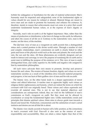Al-Baqarah (The Cow) | MAN IN CHARGE OF THE EARTH



forbids his subjugation or humiliation for the sake of material achievement. Man’s
humanity must be respected and safeguarded; none of his fundamental rights or
values should for any reason be violated or abused. Material things are meant to
serve man and are made to promote his humanity and enhance his existence. It,
therefore, stands to reason that achievements must not come at a price that would
undermine fundamental human values, or at the expense of man’s dignity or
integrity.
  Secondly, man’s role on earth is of the highest importance. Man, rather than the
means of production or distribution, is the force of change on this earth; he influences
and alters the course of all life on it. Contrary to the materialistic view, man is the
master, not the slave, of the machine.
   The Qur’ānic view of man as a vicegerent on earth accords him a distinguished
status and a central position in the divine world order. Through a number of vital
and complex relationships, man’s commission on earth is closely linked to other
parts and forces of the physical world such as the stars and planets, the wind and the
rain, the sun and the skies. All these phenomena are evidently designed, and are
made to interact and converge, to serve the purpose of sustaining life on earth and to
assist man in fulfilling the purpose of his existence on it. This view of man is easily
distinguished from, and vastly superior to, the feeble and negative role assigned to
him by materialistic philosophies.
  All such views advocate their own means to promote, develop and preserve
human life and values. The erosion of human freedom, dignity and values we see in
materialistic societies as a result of the relentless drive towards material prosperity
and progress, is but one facet of their godless view of man and his role on earth.
   The Islamic view, on the other hand, leads to a deeper appreciation of moral
values and ethical behaviour. It teaches man to appreciate highly such virtues as
religious belief, righteousness and honesty, which are indeed the terms on which his
covenant with God was originally based. These virtues and values supersede and
override all material ones. This is not to say that material objectives and
considerations are unimportant; indeed, they are vital for the fulfilment of man’s
commission as God’s vicegerent on earth. But they must not be allowed to
overshadow or usurp the fundamental higher ones. Unlike materialistic creeds and
principles that dismiss spiritual values, Islam aims to always guide man towards a
decent and moral life. Production, consumerism and the satisfaction of man’s carnal
instincts and desires are not all that life is about.
   The Islamic view clearly accords to human will a lofty position, as the cornerstone
in man’s covenant with God. Free-will is also seen as the essence of man’s
responsibility and accountability. Man can attain a status higher than that of the




                                          56
 