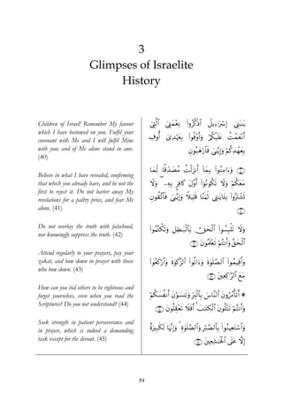 3
                       Glimpses of Israelite
                            History


Children of Israel! Remember My favour             ©ÉL©9$# ©ÉLyϑ÷èÏΡ (#ρãä.øŒ$# Ÿ≅ƒÏ™ℜuó Î) û©Í_t6≈tƒ
                                                   û       z
which I have bestowed on you. Fulfil your
covenant with Me and I will fulfil Mine            Å∃ρé& ü“Ï‰öκyéÎ/ (#θèù÷ρr&uρ ö/ä3ø‹n=tæ àMôϑyè÷Ρr&
with you; and of Me alone stand in awe.                                      Èβθç7yδö‘$$sù }‘≈−ƒÎ)uρ öΝä.Ï‰ôγyèÎ/
(40)
                                                   $yϑÏj9 $]%Ïd‰|ÁãΒ àMø9t“Ρr& !$yϑÎ/ #θãΖÏΒ#u™uρ ∩⊆⊃∪
                                                                                      (
Believe in what I have revealed, confirming
that which you already have, and be not the        Ÿωuρ ( ⎯ÏμÎ/ ¤Ïù%x. tΑ¨ρ& (#þθçΡθä3? Ÿωuρ öΝä3yètΒ
                                                                            r          s
first to reject it. Do not barter away My
revelations for a paltry price, and fear Me        Èβθà)¨?$$sù }‘≈−ƒÎ)uρ WξŠÎ=s% $YΨuΚrO ©ÉL≈tƒ$t↔Î/ (#ρçtIô±n@
alone. (41)                                                                                                    ∩⊆⊇∪

Do not overlay the truth with falsehood,           (#θãΚçGõ3s?uρ È≅ÏÜ≈t7ø9$$Î/  Yysø9$# (#θÝ¡Î6ù=s? Ÿωuρ
nor knowingly suppress the truth. (42)
                                                                              ∩⊆⊄∪ tβθçΗs>÷ès? öΝçFΡr&uρ ¨,ysø9$#
Attend regularly to your prayers, pay your
zakāt, and bow down in prayer with those           (#θãèx.ö‘$#uρ nο4θx.¨“9$# (#θè?#u™uρ nο4θn=¢Á9$# (#θßϑŠÏ%r&uρ
who bow down. (43)
                                                                                          ∩⊆⊂∪ t⎦⎫ÏèÏ.≡§9$# yìtΒ
How can you bid others to be righteous and
forget yourselves, even when you read the          öΝä3|¡àΡr& tβöθ|¡Ψs?ρ ÎhÉ9ø9$$Î/ }¨$¨Ψ9$# tβρâßΔù's?r& *
                                                                        u
Scriptures? Do you not understand? (44)
                                                      ∩⊆⊆∪ tβθè=É)÷ès? Ÿξsùr& 4 |=≈tGÅ3ø9$# tβθè=÷Gs? öΝçFΡr&uρ

Seek strength in patient perseverance and
in prayer, which is indeed a demanding             îοuÎ7s3s9 $pκ¨ΞÎ)uρ 4 Íο4θn=¢Á9$#uρ Îö9¢Á9$$Î/ (#θãΖŠÏètFó™$#uρ
task except for the devout. (45)                                                 ∩⊆∈∪ t⎦⎫ÏèÏ±≈sƒø:$# ’n?tã ωÎ)




                                              59
 