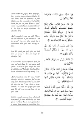 Moses said to his people, ‘You, my people,           tβ$s%öàø9$#uρ |=≈tGÅ3ø9$# ©y›θãΒ $oΨ÷s?#u™ ŒÎ)uρ
                                                                                                   ø
have wronged yourselves by worshipping the
calf. Turn, then, in repentance to your                                            ∩∈⊂∪ tβρß‰tGöκsE öΝä3ª=yès9
Maker and slay one another. That will be
better for you in your Maker’s sight.’               öΝä3¯ΡÎ) ÉΘöθs)≈tƒ ⎯ÏμÏΒöθs)Ï9 4©y›θãΒ tΑ$s% øŒ)uρ
                                                                                                    Î
Thus, He accepted your repentance; for He
is the One to accept repentance, the                 Ÿ≅ôfÏèø9$# ãΝä.ÏŒ$sƒÏkB$$Î/ Νà6|¡àΡr& öΝFôϑn=sß
                                                                                              ç
Merciful. (54)
                                                     öΝä3|¡àΡr& (#þθ=çFø%$$sù öΝä3Í←Í‘$t/ 4’n<Î) (#þθç/θçGsù
                                                                     è

And [remember] when you said, ‘Moses,                z>$tGsù öΝä3Í←Í‘$t/ y‰ΨÏã öΝä3©9 ×öyz öΝä3Ï9≡sŒ
we will not believe in you until we see God
in person.’ You were then struck by a                     ∩∈⊆∪ ÞΟŠÏm§9$# Ü>#§θ−G9$# uθèδ …çμ¯ΡÎ) 4 öΝä3ø‹n=tã
thunderbolt while you were looking on.
(55)                                                 4©®Lym y7s9 z⎯ÏΒ÷σΡ ⎯s9 4©y›θßϑ≈tƒ óΟçFù=è% øŒÎ)uρ
                                                                       œ

                                                     èπs)Ïè≈¢Á9$# ãΝä3ø?x‹yzr'sù Zοtôγy_ ©!$# “ttΡ
But We raised you again after you had
been as dead, so that you might be                                                 ∩∈∈∪ tβρáÝàΨs? óΟçFΡr&uρ
thankful. (56)
                                                     Νà6¯=yès9 öΝä3Ï?öθtΒ Ï‰÷èt/ -∅ÏiΒ Νä3≈oΨ÷Vyèt/ §ΝèO
                                                     ö
We caused the clouds to provide shade for
you, and sent down for you manna and                                                       ∩∈∉∪ tβρãä3ô±n@
quails. ‘Eat of the good things We have
provided for you.’ Indeed, to Us they did no         ãΝä3‹n=tæ $uΖø9t“Ρr&uρ tΠ$yϑtó9$# ãΝà6ø‹n=tæ $oΨù=¯=sßuρ
                                                         ø                         ø
harm, but themselves did they wrong. (57)
                                                     $tΒ ÏM≈t6ÍhŠsÛ ⎯ÏΒ #θè=ä. ( 3“uθù=¡¡9$#uρ £⎯yϑø9$#
                                                                        (
And [remember] when We said, ‘Enter                  (#þθçΡ%x. ⎯Å3≈s9uρ $tΡθßϑn=sß $tΒuρ ( öΝä3≈oΨø%y—u‘
this city, eat of its abundant food as you
may desire, prostrate yourselves as you enter                                  ∩∈∠∪ tβθßϑÎ=ôàtƒ öΝßγ|¡Ρr&
                                                                                                      à
the gates and say: “Lord, relieve us of our
burden.” We will then forgive your sins              (#θè=à6sù sπtƒó)ø9# ÍνÉ‹≈yδ (#θè=äz÷Š$# $oΨù=è% øŒÎ)uρ
                                                                     s $
and We will richly reward those who do
good.’ (58)                                          šU$t6ø9$# (#θè=äz÷Š$#uρ #Y‰xîu‘ ÷Λä⎢÷∞Ï© ß]ø‹ym $yγ÷ΖÏΒ

                                                     öΝä3≈u‹≈sÜyz ö/ä3s9 öÏøó¯Ρ ×π©Üm (#θä9θè%uρ #Y‰¤fß™
                                                                                      Ï
But the wrongdoers among them substituted
other words for those which they had been                                 ∩∈∇∪ t⎦⎫ÏΖÅ¡ósßϑø9$# ß‰ƒÍ”t∴y™uρ 4
given. Therefore, We let loose against them
a scourge from heaven in requital for their



                                                61
 