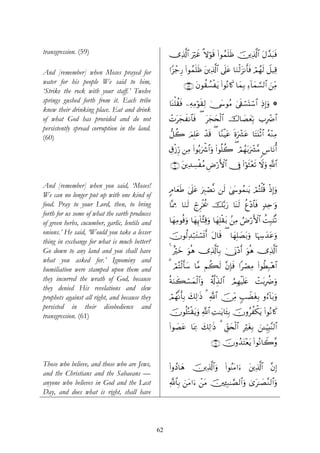 transgression. (59)                                  ”Ï%©!$# uöxî »ωθs% (#θßϑn=sß š⎥⎪Ï%©!$# tΑ£‰t6sù
                                                                      ö

And [remember] when Moses prayed for                 #Y“ô_Í‘ (#θßϑn=sß t⎦⎪Ï%©!$# ’n?tã $uΖø9t“Ρr'sù Οßγs9 Ÿ≅‹Ï%
                                                                                                    ó
water for his people We said to him,                        ∩∈®∪ tβθà)Ý¡øtƒ (#θçΡ%x. $yϑÎ/ Ï™!$yϑ¡¡9$# z⎯iΒ
                                                                                                           Ï
‘Strike the rock with your staff.’ Twelve
springs gushed forth from it. Each tribe             $oΨù=à)sù ⎯ÏμÏΒöθs)Ï9 4†y›θãΒ ’s+ó¡oKó™# ÏŒÎ)uρ *
                                                                                   4        $
knew their drinking place. Eat and drink
of what God has provided and do not                  ôNtyfxΡ$$sù ( tyfy⇔ø9$# š‚$|Áyèn/ >ÎôÑ$#
                                                                                        Î
persistently spread corruption in the land.
(60)                                                 ‘≅à2 zΟÎ=tã ô‰s% ( $YΖøŠtã nοuô³tã $tFt⊥øO$# çμ÷ΖÏΒ

                                                     É−ø—Íh‘ ⎯ÏΒ (#θç/uõ°$#uρ (#θè=à2 ( óΟßγ/uô³¨Β <¨$tΡé&
                                                                                             t

                                                     ∩∉⊃∪ t⎦⎪Ï‰Å¡øãΒ ÇÚö‘F{$# †Îû (#öθsW÷ès? Ÿωuρ «!$#

And [remember] when you said, ‘Moses!
                                                     5Θ$yèsÛ 4’n?tã uÉ9óÁ¯Ρ ⎯s9 4©y›θßϑ≈tƒ óΟçFù=è% øŒÎ)uρ
We can no longer put up with one kind of
food. Pray to your Lord, then, to bring              $®ÿÊΕ $uΖs9 ólÌøƒä† š−/u‘ $oΨs9 äí÷Š$$sù 7‰Ïn≡uρ
forth for us some of what the earth produces
of green herbs, cucumber, garlic, lentils and        $yγÏΒθèùuρ $yγÍ←!$¨VÏ%uρ $yγÎ=ø)t/ .⎯ÏΒ ÞÚö‘F{$# àMÎ6.⊥è?
onions.’ He said, ‘Would you take a lesser           šχθä9Ï‰ö7tGó¡n@r& tΑ$s% ( $yγÎ=|Át/uρ $pκÅy‰tãuρ
thing in exchange for what is much better?
Go down to any land and you shall have               4 îöyz uθèδ ”Ï%©!$$Î/ 4†oΤ÷Šr& uθèδ ”Ï%©!$#
what you asked for.’ Ignominy and
humiliation were stamped upon them and               3 óΟçFø9r'y™ $¨Β Νà6s9 ¨βÎ*sù #óÁÏΒ (#θäÜÎ7÷δ$#
they incurred the wrath of God, because              èπuΖx6ó¡yϑø9$#ρ ä'©!Éj‹9$# ÞΟÎγøŠn=tæ ôMt/ÎàÑuρ
                                                                   u
they denied His revelations and slew
prophets against all right, and because they         óΟßγΡr'Î/ y79≡sŒ 3 «!$# š∅ÏiΒ 5=ŸÒtóÎ/ ρâ™!$t/uρ
                                                         ¯       Ï
persisted in their disobedience and
                                                     χθè=çGø)tƒuρ «!$# ÏM≈tƒ$t↔Î/ šχρãàõ3tƒ (#θçΡ%x.
                                                     š
transgression. (61)
                                                     (#θ|Átã $oÿÏ3 y7Ï9≡sŒ 3 Èd,y⇔ø9$# ÎötóÎ/ z⎯↵ÍhŠÎ;¨Ψ9$#

                                                                           ∩∉⊇∪ šχρß‰tF÷ètƒ (#θçΡ$Ÿ2¨ρ

Those who believe, and those who are Jews,           (#ρßŠ$yδ š⎥⎪Ï%©!$#uρ (#θãΨtΒ#u™ t⎦⎪Ï%©!$# ¨βÎ)
and the Christians and the Sabaeans —
anyone who believes in God and the Last              «!$$Î/ z⎯tΒ#u™ ô⎯tΒ š⎥⎫Ï↔Î7≈¢Á9$#uρ 3“t≈|Á¨Ζ9$#uρ
Day, and does what is right, shall have




                                                62
 