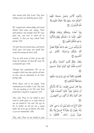 their reward with their Lord. They have             öΝßγn=sù $[sÎ=≈|¹ Ÿ≅Ïϑtãuρ ÌÅzFψ$# ÏΘöθu‹ø9$#uρ
nothing to fear nor shall they grieve. (62)
                                                    Ÿωuρ öΝÍκön=tæ ì∃öθyz Ÿωuρ óΟÎγÎn/u‘ y‰ΨÏã öΝèδãô_r&

                                                                                    ∩∉⊄∪ šχθçΡt“øts† öΝèδ
We accepted your solemn pledge and raised
Mount Sinai above you, saying, ‘Take
with firmness and strength what We have             ãΝä3s%öθsù $uΖ÷èsùu‘uρ öΝä3s)≈sV‹ÏΒ $tΡõ‹s{r& øŒÎ)uρ
given you, and bear in mind all its
                                                    (#ρãä.øŒ$#uρ ;ο§θà)Î/ Νä3≈oΨ÷s?#u™ !$tΒ (#ρä‹è{ u‘θ’Ü9$#
contents, so that you may remain God-
fearing.’ (63)                                                             ∩∉⊂∪ tβθà)−Gs? öΝä3ª=yès9 ÏμŠÏù $tΒ

Yet after that you turned away, and but for         ã≅ôÒsù Ÿωöθn=sù ( y7Ï9≡sŒ Ï‰÷èt/ -∅ÏiΒ ΟçGøŠ©9uθs? §ΝèO
God’s grace and mercy you would have
surely been among the losers. (64)                  z⎯ÏiΒ   ΟçGΨä3s9      …çμçFyϑômu‘uρ      öΝä3ø‹n=tã      «!$#

                                                                                            ∩∉⊆∪ t⎦⎪ÎÅ£≈sƒø:$#
You are well aware of those of you who
broke the Sabbath. To them We said, ‘Be             ’Îû öΝä3ΨÏΒ (#÷ρy‰tFôã$# t⎦⎪Ï%©!$# Λä⎢÷ΗÍ>tã ô‰s)s9uρ
                                                                                       ã
as despicable apes.’ (65)
                                                    t⎦⎫Ï↔Å¡≈yz ¸οyŠtÏ% (#θçΡθä. öΝßγs9 $oΨù=à)sù ÏMö6¡¡9$#
Through that [punishment] We set an                                                                         ∩∉∈∪
example to their own time and for all times
to come, and an admonition to the God-
                                                    $yγxù=yz $tΒuρ $pκö‰‰tƒ t⎦÷⎫t/ $yϑÏj9 Wξ≈s3Ρ $yγ≈uΖù=yèpgm
                                                                         y                      t
fearing. (66)
                                                                               ∩∉∉∪ t⎦⎫É)−Gßϑù=Ïj9 ZπsàÏãöθtΒuρ
When Moses said to his people, ‘God
commands you to sacrifice a cow,’ they said,        ôΜä.âßΔù'tƒ ©!$# ¨βÎ) ÿ⎯ÏμÏΒöθs)Ï9 4©y›θãΒ tΑ$s% øŒÎ)uρ
‘Are you mocking at us?’ He said, ‘God
forbid that I should be so ignorant.’ (67)          ( #Yρâ“èδ $tΡä‹Ï‚−Gs?r& (#þθä9$s% ( Zοts)t/ (#θçtr2‹s? βr&
                                                                                                        õ

                                                    ⎥⎫Î=Îγ≈pgø:$# z⎯ÏΒ tβθä.r& ÷βr& «!$$Î/ èŒθããr& tΑ$s%
                                                    š
They said, ‘Pray on our behalf to your
Lord to make plain to us what kind of                                                                       ∩∉∠∪
cow she should be.’ He said, ‘He says let
her be neither an old cow nor a young               tΑ$s% 4 }‘Ïδ $tΒ $uΖ©9 ⎦Îi⎫t7ãƒ y7−/u‘ $uΖs9 äí÷Š$# (#θä9$s%
heifer, but of an age in between. Do, then,
                                                    íõ3/ Ÿωuρ ÖÚÍ‘$sù ω ×οts)t/ $pκ¨ΞÎ) ãΑθà)ƒ …çμ¯ΡÎ)
                                                        Î                                       t
as you are commanded.’ (68)
                                                    $tΒ (#θè=yèøù$$sù    ( y7Ï9≡sŒ š⎥÷⎫t/                 8β#uθtã
They said, ‘Pray on our behalf to your



                                               63
 