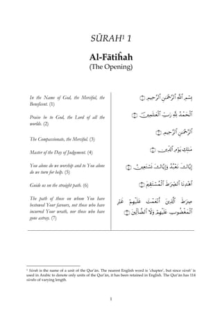 SŪRAH1 1

                                         Al-Fātiĥah
                                         (The Opening)



    In the Name of God, the Merciful, the                               ∩⊇∪ ÉΟŠÏm§9$# Ç⎯≈uΗ÷q§9$# «!$# ÉΟó¡Î0
    Beneficent. (1)

    Praise be to God, the Lord of all the                        ∩⊄∪ š⎥⎫Ïϑn=≈yèø9$# Å_Uu‘ ¬! ß‰ôϑysø9$#
    worlds. (2)
                                                                                   ∩⊂∪ ÉΟŠÏm§9$# Ç⎯≈uΗ÷q§9$#
    The Compassionate, the Merciful. (3)
                                                                               ∩⊆∪ É⎥⎪Ïe$!$# ÏΘöθtƒ Å7Î=≈tΒ
    Master of the Day of Judgement. (4)

    You alone do we worship and to You alone                  ∩∈∪ Ú⎥⎫ÏètGó¡nΣ y‚$−ƒÎ)uρ ‰ç7÷ètΡ x‚$−ƒÎ)
                                                                                        ß
    do we turn for help. (5)

    Guide us on the straight path. (6)                                 ∩∉∪ tΛ⎧É)tGó¡ßϑø9$# xÞ≡uÅ_Ç9$# $tΡÏ‰÷δ$#

    The path of those on whom You have
                                                      Îxî
                                                        ö       öΝÎγø‹n=tã   |Môϑyè÷Ρr&    t⎦⎪Ï%©!#
                                                                                                  $    xÞ≡uÅÀ
    bestowed Your favours, not those who have
    incurred Your wrath, nor those who have               ∩∠∪ t⎦⎫Ïj9!$Ò9$# Ÿωuρ óΟÎγø‹n=tæ ÅUθàÒøóyϑø9$#
    gone astray. (7)




1Sūrah is the name of a unit of the Qur’ān. The nearest English word is ‘chapter’, but since sūrah’ is
used in Arabic to denote only units of the Qur’ān, it has been retained in English. The Qur’ān has 114
sūrahs of varying length.




                                                  1
 