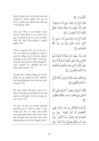 Lord to make clear to us of what colour she                                                   ∩∉∇∪ šχρãtΒ÷σè?
should be.’ [Moses] replied, ‘He says let
her be a yellow cow, bright of hue, pleasing
                                                     4 $yγçΡöθs9 $tΒ $oΨ©9 ⎦Îi⎫t6ãƒ š−/u‘ $oΨs9 äí÷Š$# (#θä9$s%
to the beholder.’ (69)
                                                     ÓìÏ%$sù â™!#tø|¹ ×οts)t/ $pκ¨ΞÎ) ãΑθà)tƒ …çμ¯ΡÎ) tΑ$s%
They said, ‘Pray on our behalf to your                                     ∩∉®∪ š⎥⎪ÌÏà≈¨Ζ9$# ”Ý¡s? $yγçΡöθ©9
Lord to make plain to us of what exact
type she should be, for to us cows are much
                                                     ¨βÎ) }‘Ïδ $tΒ $uΖ©9 ⎦Îi⎫t7ãƒ y7−/u‘ $uΖs9 äí÷Š$# (#θä9$s%
alike. We shall, God willing, be guided
aright.’ (70)                                        ª!$# u™!$x© βÎ) !$¯ΡÎ)uρ $uΖøŠn=tã tμt7≈t±s? ts)t6ø9$#

                                                                                               ∩∠⊃∪ tβρß‰tGôγßϑs9
[Moses] answered, ‘He says let her be a
cow, not broken-in to plough the earth or
water the tillage, free of all fault, without        çÏVè? ×Αθä9sŒ ω ×οts)t/ $pκ¨ΞÎ) ãΑθà)tƒ …çμ¯ΡÎ) tΑ$s%
markings of any other colour.’ Said they,
‘Now you have given the right description.’          sπu‹Ï© ω ×πyϑ¯=|¡ãΒ y^öptø:$# ’Å+ó¡s? Ÿωuρ uÚö‘F{$#
They sacrificed her, although they had               $yδθçtr2x‹sù 4 Èd,ysø9$$Î/ |M÷∞Å_ z⎯≈t↔ø9$# (#θä9$s% 4 $yγ‹Ïù
almost left it undone. (71)
                                                                              ∩∠⊇∪ šχθè=yèøtƒ (#ρßŠ%x. $tΒuρ
Having slain a human being, you cast the
blame on one another for this [murder].              ÓlÌøƒèΧ ª!$#uρ ( $pκÏù öΝè?øℵu‘≡¨Š$$sù $T¡øtΡ óΟçFù=tFs% øŒÎ)uρ
God would definitely reveal what you have
concealed. (72)                                                                     ∩∠⊄∪ tβθãΚçFõ3s? öΝçFΖä. $¨Β


We said, ‘Strike him with a piece of it.             !$# Ç‘ósãƒ y79≡x‹x. 4 $pκÅÕ÷èt7Î/ çνθç/ÎôÑ$# $uΖù=à)sù
                                                     ª            Ï
Thus God brings the dead back to life and
shows you His signs, so that you may use             tβθè=É)÷ès? öΝä3ª=yès9 ⎯ÏμÏG≈tƒ#u™ öΝà6ƒÌãƒuρ 4’Aöθyϑø9$#
                                                                                                      t
your reason.’ (73)                                                                                              ∩∠⊂∪

Yet after all this, your hearts hardened
until they were as hard as rocks or even             }‘Îγsù šÏ9≡sŒ Ï‰÷è/ .⎯ÏiΒ Νä3ç/θè=è% ôM|¡s% §ΝèO
                                                                        t
harder; for there are rocks from which               z⎯ÏΒ ¨βÎ)uρ 4 Zοuθó¡s% ‘‰x©r& ρr& Íοu‘$y∨Ïtø:$$x.
                                                                                   ÷
rivers gush forth; others split so that water
flows through them, and some other rocks             ¨βÎ)uρ 4 ã≈yγΡF{$# çμ÷ΖÏΒ ã¤fxtFtƒ $yϑs9 Íοu‘$yfÏtø:$#
                                                                   ÷
fall down for fear of God. Indeed, God is
                                                     ¨βÎ)uρ 4 â™!$yϑø9$# çμΨÏΒ ßlã÷‚uŠsù ß,¤)¤±o„ $yϑs9 $pκ÷]ÏΒ
                                                                           ÷




                                                64
 