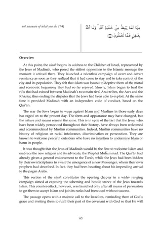 not unaware of what you do. (74)               ª!$# $tΒuρ 3 «!$# ÏπuŠô±yz ⎯ÏΒ äÝÎ6öκu‰ $yϑs9 $pκ÷]ÏΒ
                                                                           ô

                                                                     ∩∠⊆∪ tβθè=yϑ÷ès? $£ϑtã @≅Ï≈tóÎ/




Overview

    At this point, the sūrah begins its address to the Children of Israel, represented by
the Jews of Madinah, who posed the stiffest opposition to the Islamic message the
moment it arrived there. They launched a relentless campaign of overt and covert
resistance as soon as they realized that it had come to stay and to take control of the
city and its population. They felt that Islam was bound to deprive them of the moral
and economic hegemony they had so far enjoyed. Slowly, Islam began to heal the
rifts that had existed between Madinah’s two main rival Arab tribes, the Aws and the
Khazraj, thus ending the disputes that the Jews had been able to exploit. At the same
time it provided Madinah with an independent code of conduct, based on the
Qur’ān.
   The war the Jews began to wage against Islam and Muslims in those early days
has raged on to the present day. The form and appearance may have changed, but
the nature and means remain the same. This is in spite of the fact that the Jews, who
have been widely persecuted throughout their history, have always been welcomed
and accommodated by Muslim communities. Indeed, Muslim communities have no
history of religious or racial intolerance, discrimination or persecution. They are
known to welcome peaceful outsiders who have no intention to undermine Islam or
harm its people.
   It was thought that the Jews of Madinah would be the first to welcome Islam and
embrace the new religion and its advocate, the Prophet Muĥammad. The Qur’ān had
already given a general endorsement to the Torah; while the Jews had been bidden
by their own Scriptures to await the emergence of a new Messenger, whom their own
prophets had described. In fact, they had been boasting about his impending arrival
to the pagan Arabs.
   This section of the sūrah constitutes the opening chapter in a wide- ranging
campaign aimed at exposing the scheming and hostile stance of the Jews towards
Islam. This counter-attack, however, was launched only after all means of persuasion
to get them to accept Islam and join its ranks had been used without success.
  The passage opens with a majestic call to the Israelites, reminding them of God’s
grace and inviting them to fulfil their part of the covenant with God so that He will




                                           65
 