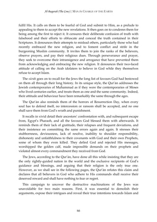 Al-Baqarah (The Cow) | MAN IN CHARGE OF THE EARTH



fulfil His. It calls on them to be fearful of God and submit to Him, as a prelude to
appealing to them to accept the new revelations. It then goes on to condemn them for
being among the first to reject it. It censures their deliberate confusion of truth with
falsehood and their efforts to obfuscate and conceal the truth contained in their
Scriptures. It denounces their attempts to mislead others, particularly those who had
recently embraced the new religion, and to foment conflict and strife in the
burgeoning Muslim community. It invites them to join the ranks of the believers,
observe prayers, and pay their religious dues. Through perseverance and prayer,
they seek to overcome their intransigence and arrogance that have prevented them
from acknowledging and embracing the new religion. It denounces their two-faced
attitude of calling on the Arab idolaters to believe in God while they themselves
refuse to accept Islam.
   The sūrah goes on to recall for the Jews the long list of favours God had bestowed
on them all through their long history. In its unique style, the Qur’ān addresses the
Jewish contemporaries of Muĥammad as if they were the contemporaries of Moses
who lived centuries earlier, and treats them as one and the same community. Indeed,
their attitude and behaviour have been remarkably the same through the ages.
  The Qur’ān also reminds them of the horrors of Resurrection Day, when every
soul has to defend itself, no intercession or ransom shall be accepted, and no one
shall save them from God’s wrath and punishment.
   It recalls in vivid detail their ancestors’ confrontation with, and subsequent escape
from, Egypt’s Pharaoh, and all the favours God blessed them with afterwards. It
reminds them of their lack of gratitude, their relapses and frequent deviations, and
their insistence on committing the same errors again and again. It stresses their
stubbornness, deviousness, lack of resolve, inability to shoulder responsibility,
dishonesty and unfaithfulness to their covenants with God and their own Prophets,
some of whom they even killed. They defied God and rejected His messages,
worshipped the golden calf, made impossible demands on their prophets and
violated almost every commandment they received from God.
   The Jews, according to the Qur’ān, have done all this while insisting that they are
the only rightly-guided nation in the world and the exclusive recipients of God’s
guidance and blessings, and arguing that their religion is the only true one.
However, as we shall see in the following pages, the Qur’ān refutes this claim and
declares that all believers in God who adhere to His commands shall receive their
deserved reward and shall have nothing to fear or regret.
   This campaign to uncover the destructive machinations of the Jews was
unavoidable for two main reasons. First, it was essential to demolish their
arguments, expose their intrigues and reveal their true intentions towards Islam and




                                          66
 