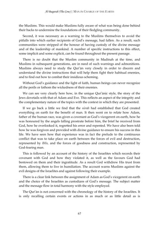 Al-Baqarah (The Cow) | MAN IN CHARGE OF THE EARTH



the Muslims. This would make Muslims fully aware of what was being done behind
their backs to undermine the foundations of their fledgling community.
   Second, it was necessary as a warning to the Muslims themselves to avoid the
pitfalls into which earlier recipients of God’s message, had fallen. As a result, such
communities were stripped of the honour of having custody of the divine message
and of the leadership of mankind. A number of specific instructions to this effect,
some implicit and some explicit, can be found throughout the present passage.
  There is no doubt that the Muslim community in Madinah at the time, and
Muslims in subsequent generations, are in need of such warnings and admonitions.
Muslims always need to study the Qur’ān very closely in order to discern and
understand the divine instructions that will help them fight their habitual enemies,
and to find out how to combat their insidious scheming.
   Without God’s guidance and the light of faith, human beings can never recognize
all the perils or fathom the wickedness of their enemies.
   We can see very clearly here how, in the unique Qur’ānic style, the story of the
Jews dovetails with that of Adam and Eve. This reflects an aspect of the integrity and
the complementary nature of the topics with the context in which they are presented.
    If we go back a little we find that the sūrah had established that God created
everything on earth for the benefit of man. It then went on to relate how Adam,
father of the human race, was given a covenant as God’s vicegerent on earth, how he
was honoured by the angels falling prostrate before him, the brief he received from
God, how he overlooked it, regretted his error and repented. We have also been told
how he was forgiven and provided with divine guidance to ensure his success in this
life. We have seen how that experience was in fact the prelude to the continuous
conflict that was to take place on earth between the forces of evil and destruction,
represented by Iblīs, and the forces of goodness and construction, represented by
God-fearing man.
   This is followed by an account of the history of the Israelites which records their
covenant with God and how they violated it, as well as the favours God had
bestowed on them and their ingratitude. As a result God withdrew His trust from
them, allowing them to live in humiliation. The account warns Muslims against the
evil designs of the Israelites and against following their example.
  There is a clear link between the assignment of Adam as God’s vicegerent on earth
and the choice of the Israelites as custodians of God’s message. The subject matter
and the message flow in total harmony with the style employed.
   The Qur’ān is not concerned with the chronology of the history of the Israelites. It
is only recalling certain events or actions in as much or as little detail as is




                                          67
 