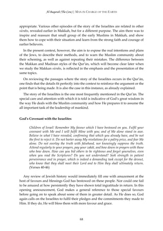 Al-Baqarah (The Cow) | MAN IN CHARGE OF THE EARTH



appropriate. Various other episodes of the story of the Israelites are related in other
sūrahs, revealed earlier in Makkah, but for a different purpose. The aim there was to
inspire and reassure that small group of the early Muslims in Makkah, and show
them how to cope with their situation and learn from the strong faith and courage of
earlier believers.
   In the present context, however, the aim is to expose the real intentions and plans
of the Jews, to describe their methods, and to warn the Muslim community about
their scheming, as well as against repeating their mistakes. The difference between
the Makkan and Madinan styles of the Qur’ān, which will become clear later when
we study the Makkan sūrahs, is reflected in the emphasis and the presentation of the
same topics.
  On reviewing the passages where the story of the Israelites occurs in the Qur’ān,
one finds that the details fit perfectly into the context to reinforce the argument or the
point that is being made. It is also the case in this instance, as already explained.
   The story of the Israelites is the one most frequently mentioned in the Qur’ān. The
special care and attention with which it is told is indicative of God’s great wisdom in
the way He deals with the Muslim community and how He prepares it to assume the
all important task of the leadership of mankind.


God’s Covenant with the Israelites

       Children of Israel! Remember My favour which I have bestowed on you. Fulfil your
       covenant with Me and I will fulfil Mine with you; and of Me alone stand in awe.
       Believe in what I have revealed, confirming that which you already have, and be not
       the first to reject it. Do not barter away My revelations for a paltry price, and fear Me
       alone. Do not overlay the truth with falsehood, nor knowingly suppress the truth.
       Attend regularly to your prayers, pay your zakāt, and bow down in prayers with those
       who bow down. How can you bid others to be righteous and forget yourselves, even
       when you read the Scriptures? Do you not understand? Seek strength in patient
       perseverance and in prayer, which is indeed a demanding task except for the devout,
       who know that they shall meet their Lord and to Him they shall ultimately return.
       (Verses 40-46)

   Any review of Jewish history would immediately fill one with amazement at the
host of favours and blessings God has bestowed on these people. Nor could one fail
to be amazed at how persistently they have shown total ingratitude in return. In this
opening announcement, God makes a general reference to those special favours
before going on to speak about some of them in greater detail. As He does so, God
again calls on the Israelites to fulfil their pledges and the commitments they made to
Him. If they do, He will bless them with more favour and grace.



                                              68
 