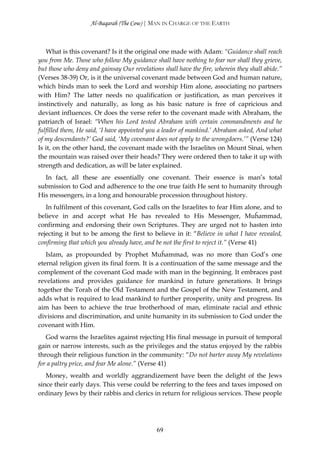 Al-Baqarah (The Cow) | MAN IN CHARGE OF THE EARTH



   What is this covenant? Is it the original one made with Adam: “Guidance shall reach
you from Me. Those who follow My guidance shall have nothing to fear nor shall they grieve,
but those who deny and gainsay Our revelations shall have the fire, wherein they shall abide.”
(Verses 38-39) Or, is it the universal covenant made between God and human nature,
which binds man to seek the Lord and worship Him alone, associating no partners
with Him? The latter needs no qualification or justification, as man perceives it
instinctively and naturally, as long as his basic nature is free of capricious and
deviant influences. Or does the verse refer to the covenant made with Abraham, the
patriarch of Israel: “When his Lord tested Abraham with certain commandments and he
fulfilled them, He said, ‘I have appointed you a leader of mankind.’ Abraham asked, And what
of my descendants?’ God said, ‘My covenant does not apply to the wrongdoers.’” (Verse 124)
Is it, on the other hand, the covenant made with the Israelites on Mount Sinai, when
the mountain was raised over their heads? They were ordered then to take it up with
strength and dedication, as will be later explained.
  In fact, all these are essentially one covenant. Their essence is man’s total
submission to God and adherence to the one true faith He sent to humanity through
His messengers, in a long and honourable procession throughout history.
   In fulfilment of this covenant, God calls on the Israelites to fear Him alone, and to
believe in and accept what He has revealed to His Messenger, Muĥammad,
confirming and endorsing their own Scriptures. They are urged not to hasten into
rejecting it but to be among the first to believe in it: “Believe in what I have revealed,
confirming that which you already have, and be not the first to reject it.” (Verse 41)
   Islam, as propounded by Prophet Muĥammad, was no more than God’s one
eternal religion given its final form. It is a continuation of the same message and the
complement of the covenant God made with man in the beginning. It embraces past
revelations and provides guidance for mankind in future generations. It brings
together the Torah of the Old Testament and the Gospel of the New Testament, and
adds what is required to lead mankind to further prosperity, unity and progress. Its
aim has been to achieve the true brotherhood of man, eliminate racial and ethnic
divisions and discrimination, and unite humanity in its submission to God under the
covenant with Him.
   God warns the Israelites against rejecting His final message in pursuit of temporal
gain or narrow interests, such as the privileges and the status enjoyed by the rabbis
through their religious function in the community: “Do not barter away My revelations
for a paltry price, and fear Me alone.” (Verse 41)
   Money, wealth and worldly aggrandizement have been the delight of the Jews
since their early days. This verse could be referring to the fees and taxes imposed on
ordinary Jews by their rabbis and clerics in return for religious services. These people




                                             69
 