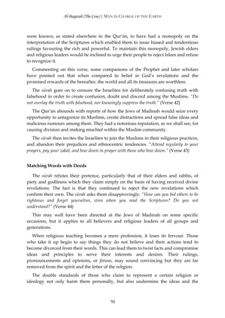 Al-Baqarah (The Cow) | MAN IN CHARGE OF THE EARTH



were known, as stated elsewhere in the Qur’ān, to have had a monopoly on the
interpretation of the Scriptures which enabled them to issue biased and tendentious
rulings favouring the rich and powerful. To maintain this monopoly, Jewish elders
and religious leaders would be inclined to urge their people to reject Islam and refuse
to recognize it.
  Commenting on this verse, some companions of the Prophet and later scholars
have pointed out that when compared to belief in God’s revelations and the
promised rewards of the hereafter, the world and all its treasures are worthless.
   The sūrah goes on to censure the Israelites for deliberately confusing truth with
falsehood in order to create confusion, doubt and discord among the Muslims. “Do
not overlay the truth with falsehood, nor knowingly suppress the truth.” (Verse 42)
  The Qur’ān abounds with reports of how the Jews of Madinah would seize every
opportunity to antagonize its Muslims, create distractions and spread false ideas and
malicious rumours among them. They had a notorious reputation, as we shall see, for
causing division and making mischief within the Muslim community.
   The sūrah then invites the Israelites to join the Muslims in their religious practices,
and abandon their prejudices and ethnocentric tendencies. “Attend regularly to your
prayers, pay your zakāt, and bow down in prayer with those who bow down.” (Verse 43)


Matching Words with Deeds

   The sūrah refutes their pretence, particularly that of their elders and rabbis, of
piety and godliness which they claim simply on the basis of having received divine
revelations. The fact is that they continued to reject the new revelations which
confirm their own. The sūrah asks them disapprovingly: “How can you bid others to be
righteous and forget yourselves, even when you read the Scriptures? Do you not
understand?” (Verse 44)
  This may well have been directed at the Jews of Madinah on some specific
occasions, but it applies to all believers and religious leaders of all groups and
generations.
   When religious teaching becomes a mere profession, it loses its fervour. Those
who take it up begin to say things they do not believe and their actions tend to
become divorced from their words. This can lead them to twist facts and compromise
ideas and principles to serve their interests and desires. Their rulings,
pronouncements and opinions, or fatwas, may sound convincing but they are far
removed from the spirit and the letter of the religion.
   The double standards of those who claim to represent a certain religion or
ideology not only harm them personally, but also undermine the ideas and the



                                           70
 