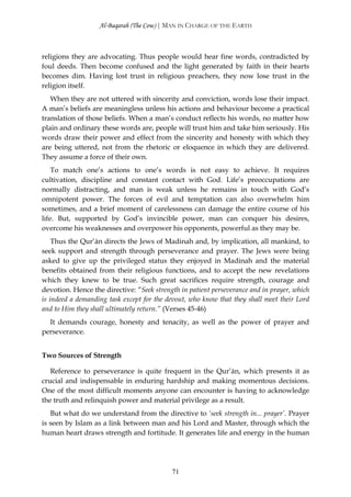 Al-Baqarah (The Cow) | MAN IN CHARGE OF THE EARTH



religions they are advocating. Thus people would hear fine words, contradicted by
foul deeds. Then become confused and the light generated by faith in their hearts
becomes dim. Having lost trust in religious preachers, they now lose trust in the
religion itself.
   When they are not uttered with sincerity and conviction, words lose their impact.
A man’s beliefs are meaningless unless his actions and behaviour become a practical
translation of those beliefs. When a man’s conduct reflects his words, no matter how
plain and ordinary these words are, people will trust him and take him seriously. His
words draw their power and effect from the sincerity and honesty with which they
are being uttered, not from the rhetoric or eloquence in which they are delivered.
They assume a force of their own.
    To match one’s actions to one’s words is not easy to achieve. It requires
cultivation, discipline and constant contact with God. Life’s preoccupations are
normally distracting, and man is weak unless he remains in touch with God’s
omnipotent power. The forces of evil and temptation can also overwhelm him
sometimes, and a brief moment of carelessness can damage the entire course of his
life. But, supported by God’s invincible power, man can conquer his desires,
overcome his weaknesses and overpower his opponents, powerful as they may be.
    Thus the Qur’ān directs the Jews of Madinah and, by implication, all mankind, to
seek support and strength through perseverance and prayer. The Jews were being
asked to give up the privileged status they enjoyed in Madinah and the material
benefits obtained from their religious functions, and to accept the new revelations
which they knew to be true. Such great sacrifices require strength, courage and
devotion. Hence the directive: “Seek strength in patient perseverance and in prayer, which
is indeed a demanding task except for the devout, who know that they shall meet their Lord
and to Him they shall ultimately return.” (Verses 45-46)
  It demands courage, honesty and tenacity, as well as the power of prayer and
perseverance.


Two Sources of Strength

   Reference to perseverance is quite frequent in the Qur’ān, which presents it as
crucial and indispensable in enduring hardship and making momentous decisions.
One of the most difficult moments anyone can encounter is having to acknowledge
the truth and relinquish power and material privilege as a result.
   But what do we understand from the directive to ‘seek strength in... prayer’. Prayer
is seen by Islam as a link between man and his Lord and Master, through which the
human heart draws strength and fortitude. It generates life and energy in the human




                                           71
 