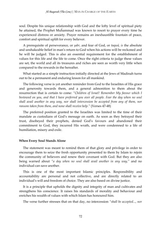 Al-Baqarah (The Cow) | MAN IN CHARGE OF THE EARTH



soul. Despite his unique relationship with God and the lofty level of spiritual piety
he attained, the Prophet Muĥammad was known to resort to prayer every time he
experienced distress or anxiety. Prayer remains an inexhaustible fountain of peace,
comfort and spiritual uplift for every believer.
   A prerequisite of perseverance, or şabr, and fear of God, or taqwā, is the absolute
and unshakeable belief in man’s return to God when his actions will be reckoned and
he will be judged. This is also an essential requirement for the establishment of
values for this life and the life to come. Once the right criteria to judge these values
are set, the world and all its treasures and riches are seen as worth very little when
compared to the rewards in the hereafter.
  What started as a simple instruction initially directed at the Jews of Madinah turns
out to be a permanent and enduring lesson for all mankind.
   The following verse is yet another reminder from God to the Israelites of His grace
and generosity towards them, and a general admonition to them about the
resurrection that is certain to come: “Children of Israel! Remember My favour which I
bestowed on you, and that I have preferred you over all people. Fear the day when no soul
shall avail another in any way, nor shall intercession be accepted from any of them, nor
ransom taken from them, and none shall receive help.” (Verses 47-48)
   The preferred position granted to the Israelites was limited to the time of their
mandate as custodians of God’s message on earth. As soon as they betrayed their
trust, disobeyed their prophets, denied God’s favours and abandoned their
commitment to God, they incurred His wrath, and were condemned to a life of
humiliation, misery and exile.


When Every Soul Stands Alone

   The statement was meant to remind them of that glory and privilege in order to
encourage them to seize the fresh opportunity presented to them by Islam to rejoin
the community of believers and renew their covenant with God. But they are also
being warned about “a day when no soul shall avail another in any way,” and no
individual can save another.
   This is one of the most important Islamic principles. Responsibility and
accountability are personal and not collective, and are directly related to an
individual’s will and freedom of choice. They are also based on divine justice.
   It is a principle that upholds the dignity and integrity of man and cultivates and
strengthens his conscience. It raises his standards of morality and behaviour and
enriches his wealth of values with which Islam has honoured him.
  The verse further stresses that on that day, no intercession “shall be accepted..., nor



                                           72
 