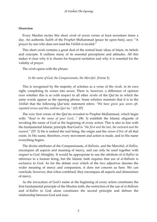 Al-Fātiĥah (The Opening)




Overview

  Every Muslim recites this short sūrah of seven verses at least seventeen times a
day. An authentic ĥadīth of the Prophet Muĥammad (peace be upon him), says: “A
prayer by one who does not read the Fātiĥah is invalid.”
  This short sūrah contains a great deal of the central basic ideas of Islam, its beliefs
and concepts. It outlines many of its essential perceptions and attitudes. All this
makes it clear why it is chosen for frequent recitation and why it is essential for the
validity of prayer.
  The sūrah opens with the phrase:

       In the name of God, the Compassionate, the Merciful. (Verse 1)

   This is recognized by the majority of scholars as a verse of the sūrah, in its own
right, completing its verses into seven. There is, however, a difference of opinion
over whether this is so with respect to all other sūrahs of the Qur’ān in which the
same words appear as the opening phrase. Some scholars maintain that it is to the
Fātiĥah that the following Qur’ānic statement refers: “We have given you seven oft-
repeated verses and this sublime Qur’ān.” (15: 87)
   The very first verses of the Qur’ān revealed to Prophet Muĥammad, which begin
with: “Read in the name of your Lord...” (96: 1) establish the Islamic etiquette of
invoking the name of God at the beginning of every action. This is also in line with
the fundamental Islamic principle that God is “the first and the last, the outward and the
inward.” (57: 3) He is indeed the real being, the origin and the raison d’être of all that
exists. In His name, therefore, every movement and action is made, and in His name
everything begins.
   The divine attributes of the Compassionate, al-Raĥmān, and the Merciful, al-Raĥīm,
encompass all aspects and meaning of mercy, and can only be used together with
respect to God Almighty. It would be appropriate to use the attribute of al-Raĥīm in
reference to a human being, but the Islamic faith requires that use of al-Raĥmān is
exclusive to God. As for the debate over which of the two adjectives denotes the
wider meaning of mercy and compassion, it does not concern us here. We can
conclude, however, that when combined, they encompass all aspects and dimensions
of mercy.
   As the invocation of God’s name at the beginning of every action constitutes the
first fundamental principle of the Muslim faith, the restriction of the use of al-Raĥmān
and al-Raĥīm to God alone constitutes the second principle and defines the
relationship between God and man.



                                             2
 