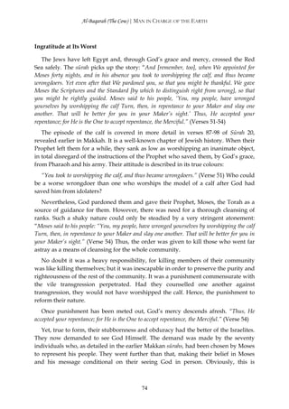 Al-Baqarah (The Cow) | MAN IN CHARGE OF THE EARTH



Ingratitude at Its Worst

   The Jews have left Egypt and, through God’s grace and mercy, crossed the Red
Sea safely. The sūrah picks up the story: “And [remember, too], when We appointed for
Moses forty nights, and in his absence you took to worshipping the calf, and thus became
wrongdoers. Yet even after that We pardoned you, so that you might be thankful. We gave
Moses the Scriptures and the Standard [by which to distinguish right from wrong], so that
you might be rightly guided. Moses said to his people, ‘You, my people, have wronged
yourselves by worshipping the calf Turn, then, in repentance to your Maker and slay one
another. That will be better for you in your Maker’s sight.’ Thus, He accepted your
repentance; for He is the One to accept repentance, the Merciful.” (Verses 51-54)
   The episode of the calf is covered in more detail in verses 87-98 of Sūrah 20,
revealed earlier in Makkah. It is a well-known chapter of Jewish history. When their
Prophet left them for a while, they sank as low as worshipping an inanimate object,
in total disregard of the instructions of the Prophet who saved them, by God’s grace,
from Pharaoh and his army. Their attitude is described in its true colours:
  “You took to worshipping the calf, and thus became wrongdoers.” (Verse 51) Who could
be a worse wrongdoer than one who worships the model of a calf after God had
saved him from idolaters?
   Nevertheless, God pardoned them and gave their Prophet, Moses, the Torah as a
source of guidance for them. However, there was need for a thorough cleansing of
ranks. Such a shaky nature could only be steadied by a very stringent atonement:
“Moses said to his people: “You, my people, have wronged yourselves by worshipping the calf
Turn, then, in repentance to your Maker and slay one another. That will be better for you in
your Maker’s sight.” (Verse 54) Thus, the order was given to kill those who went far
astray as a means of cleansing for the whole community.
   No doubt it was a heavy responsibility, for killing members of their community
was like killing themselves; but it was inescapable in order to preserve the purity and
righteousness of the rest of the community. It was a punishment commensurate with
the vile transgression perpetrated. Had they counselled one another against
transgression, they would not have worshipped the calf. Hence, the punishment to
reform their nature.
   Once punishment has been meted out, God’s mercy descends afresh. “Thus, He
accepted your repentance; for He is the One to accept repentance, the Merciful.” (Verse 54)
   Yet, true to form, their stubbornness and obduracy had the better of the Israelites.
They now demanded to see God Himself. The demand was made by the seventy
individuals who, as detailed in the earlier Makkan sūrahs, had been chosen by Moses
to represent his people. They went further than that, making their belief in Moses
and his message conditional on their seeing God in person. Obviously, this is



                                            74
 
