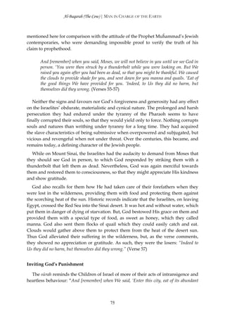 Al-Baqarah (The Cow) | MAN IN CHARGE OF THE EARTH



mentioned here for comparison with the attitude of the Prophet Muĥammad’s Jewish
contemporaries, who were demanding impossible proof to verify the truth of his
claim to prophethood.

      And [remember] when you said, Moses, we will not believe in you until we see God in
      person. ‘You were then struck by a thunderbolt while you were looking on. But We
      raised you again after you had been as dead, so that you might be thankful. We caused
      the clouds to provide shade for you, and sent down for you manna and quails. ‘Eat of
      the good things We have provided for you. ‘Indeed, to Us they did no harm, but
      themselves did they wrong. (Verses 55-57)

   Neither the signs and favours nor God’s forgiveness and generosity had any effect
on the Israelites’ obdurate, materialistic and cynical nature. The prolonged and harsh
persecution they had endured under the tyranny of the Pharaoh seems to have
finally corrupted their souls, so that they would yield only to force. Nothing corrupts
souls and natures than writhing under tyranny for a long time. They had acquired
the slave characteristics of being submissive when overpowered and subjugated, but
vicious and revengeful when not under threat. Over the centuries, this became, and
remains today, a defining character of the Jewish people.
   While on Mount Sinai, the Israelites had the audacity to demand from Moses that
they should see God in person, to which God responded by striking them with a
thunderbolt that left them as dead. Nevertheless, God was again merciful towards
them and restored them to consciousness, so that they might appreciate His kindness
and show gratitude.
   God also recalls for them how He had taken care of their forefathers when they
were lost in the wilderness, providing them with food and protecting them against
the scorching heat of the sun. Historic records indicate that the Israelites, on leaving
Egypt, crossed the Red Sea into the Sinai desert. It was hot and without water, which
put them in danger of dying of starvation. But, God bestowed His grace on them and
provided them with a special type of food, as sweet as honey, which they called
manna. God also sent them flocks of quail which they could easily catch and eat.
Clouds would gather above them to protect them from the heat of the desert sun.
Thus God alleviated their suffering in the wilderness, but, as the verse comments,
they showed no appreciation or gratitude. As such, they were the losers: “Indeed to
Us they did no harm, but themselves did they wrong.” (Verse 57)


Inviting God’s Punishment

  The sūrah reminds the Children of Israel of more of their acts of intransigence and
heartless behaviour: “And [remember] when We said, ‘Enter this city, eat of its abundant



                                           75
 