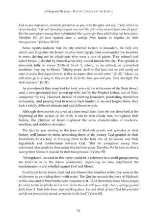 Al-Baqarah (The Cow) | MAN IN CHARGE OF THE EARTH



food as you may desire, prostrate yourselves as you enter the gates and say: “Lord, relieve us
of our burden.” We will then forgive your sins and We will richly reward those who do good.’
But the wrongdoers among them substituted other words for those which they had been given.
Therefore We let loose against them a scourge from heaven in requital for their
transgression.” (Verses 58-59)
   Some reports indicate that the city referred to here is Jerusalem, the holy city
which, not long after the Jewish exodus from Egypt, God commanded the Israelites
to enter, driving out its inhabitants who were a race of giants. They refused and
asked Moses to do that by himself while they waited outside the city. This episode is
discussed fully in verses 20-26 of Sūrah 5, where, in an attitude of unmatched
insolence, they say to Moses: “Mighty people dwell in that land, and we will surely not
enter it unless they depart from it. If they do depart, then we will enter.” (5: 22) “Moses, we
will never go in so long as they are in it. Go forth, then, you and your Lord, and fight. We
shall stay here.” (5: 24)
   As punishment they were lost for forty years in the wilderness of the Sinai desert,
until a new generation had grown up who, led by the Prophet Joshua, son of Nūn,
conquered the city. However, instead of entering Jerusalem, prostrating themselves
in humility, and praying God to remove their burden of sin and forgive them, they
took a totally different attitude and said different words.
   Although these events occurred at a time much later than the one described at the
beginning of this section of the sūrah, it can be seen clearly that, throughout their
history, the Children of Israel displayed the same characteristics of insolence,
rebellion, and stubborn deviation.
   The Qur’ān was relating to the Jews of Madinah events and episodes of their
history well known to them, reminding them of the victory God granted to their
forefathers, God’s help in bringing them to the holy city of Jerusalem, and their
ingratitude and disobedience towards God. “But the wrongdoers among them
substituted other words for those which they had been given. Therefore, We let loose on them a
scourge from heaven in requital for their transgression.” (Verse 59)
   ‘Wrongdoers’, as used in this verse, could be a reference to a small group among
the Israelites or to the whole community, depending on who perpetrated the
misdemeanours and rebelled against God and Moses.
   In addition to the above, God had also blessed the Israelites while they were in the
wilderness by providing them with water. The Qur’ān reminds the Jews of Madinah
of this also, and of their forefathers’ response to it. “And [remember] when Moses prayed
for water for his people We said to him, Strike the rock with your staff’ Twelve springs gushed
forth from it. Each tribe knew their drinking place. Eat and drink of what God has provided
and do not persistently spread corruption in the land” (Verse 60)




                                              76
 
