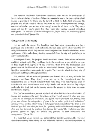 Al-Baqarah (The Cow) | MAN IN CHARGE OF THE EARTH



   The Israelites descended from twelve tribes who went back to the twelve sons of
Jacob, or Israel, father of the Jews. When they needed water in the desert, they asked
Moses to provide it for them, and he turned to God for help. God answered his
prayers, and asked Moses to strike a rock with his stick, whereupon twelve springs,
one for each tribe, spurted out with enough water for all their needs. They were
given all this by God’s grace, but they were also warned against spreading
corruption: “Eat and drink of what God has provided for you and do not persistently spread
corruption in the land” (Verse 60)


Unhappy with God’s Bounty

   Let us recall the scene. The Israelites have fled from persecution and have
journeyed into a desert of sand and rocks. The sun beats down all day and the sky
will yield no rain. While they endure these desperate and hostile conditions, water
springs out of the rocks, honey-tasting manna falls from the sky and quails begin to
arrive in multitudes.
   But despite all this, the people’s minds remained closed, their hearts intractable
and their attitude rigid. They could not rise to the occasion or appreciate the purpose
of their flight from Egypt. God had delivered them from the humiliation and
persecution of the Pharaoh in order to restore their honour, dignity and freedom.
Needless to say, there was a price to be paid. They were to inherit the holy city of
Jerusalem; but they had to capture it first.
   The Israelites did not seem to appreciate that honour or to be ready to make the
necessary sacrifices. They simply were not up to the commitment and the
responsibility that God had entrusted them with. They were not prepared even to
sacrifice the most mundane of their daily needs and habits, so that they might
undertake the brief but harsh journey across the desert, on their way to glory,
freedom and dignity.
   The Qur’ān reminds the Jews of Madinah of what their forefathers had asked of
Moses and addresses the early Israelites, saying: “[And remember] when you said,
Moses! We can no longer put up with one kind of food. Pray to your Lord, then, to bring forth
for us some of what the earth produces of green herbs, cucumber, garlic, lentils and onions.’
He said, ‘Would you take a lesser thing in exchange for what is much better? Go down to any
land and you shall have what you asked for.’ Ignominy and humiliation were stamped upon
them and they incurred the wrath of God, because they denied His revelations and slew
prophets against all right, and because they persisted in their disobedience and
transgression.” (Verse 61)
  It is clear that Moses himself was aghast at their ignoble demands. His response
was that what they were asking for was worthless and could be found anywhere. In



                                             77
 
