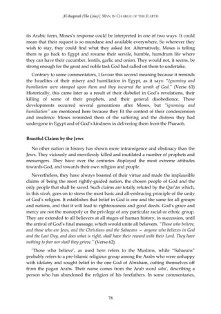 Al-Baqarah (The Cow) | MAN IN CHARGE OF THE EARTH



its Arabic form, Moses’s response could be interpreted in one of two ways. It could
mean that their request is so mundane and available everywhere. So wherever they
wish to stay, they could find what they asked for. Alternatively, Moses is telling
them to go back to Egypt and resume their servile, humble, humdrum life where
they can have their cucumber, lentils, garlic and onion. They would not, it seems, be
strong enough for the great and noble task God had called on them to undertake.
   Contrary to some commentators, I favour this second meaning because it reminds
the Israelites of their misery and humiliation in Egypt, as it says: “Ignominy and
humiliation were stamped upon them and they incurred the wrath of God.” (Verse 61)
Historically, this came later as a result of their disbelief in God’s revelations, their
killing of some of their prophets, and their general disobedience. These
developments occurred several generations after Moses, but “ignominy and
humiliation” are mentioned here because they fit the context of their condescension
and insolence. Moses reminded them of the suffering and the distress they had
undergone in Egypt and of God’s kindness in delivering them from the Pharaoh.


Boastful Claims by the Jews

  No other nation in history has shown more intransigence and obstinacy than the
Jews. They viciously and mercilessly killed and mutilated a number of prophets and
messengers. They have over the centuries displayed the most extreme attitudes
towards God, and towards their own religion and people.
   Nevertheless, they have always boasted of their virtue and made the implausible
claims of being the most rightly-guided nation, the chosen people of God and the
only people that shall be saved. Such claims are totally refuted by the Qur’ān which,
in this sūrah, goes on to stress the most basic and all-embracing principle of the unity
of God’s religion. It establishes that belief in God is one and the same for all groups
and nations, and that it will lead to righteousness and good deeds. God’s grace and
mercy are not the monopoly or the privilege of any particular racial or ethnic group.
They are extended to all believers at all stages of human history, in succession, until
the arrival of God’s final message, which would unite all believers. “Those who believe,
and those who are Jews, and the Christians and the Sabaeans — anyone who believes in God
and the Last Day, and does what is right, shall have their reward with their Lord. They have
nothing to fear nor shall they grieve.” (Verse 62)
   ‘Those who believe’, as used here refers to the Muslims, while “Sabaeans”
probably refers to a pre-Islamic religious group among the Arabs who were unhappy
with idolatry and sought belief in the one God of Abraham, cutting themselves off
from the pagan Arabs. Their name comes from the Arab word saba’, describing a
person who has abandoned the religion of his forefathers. In some commentaries,




                                            78
 