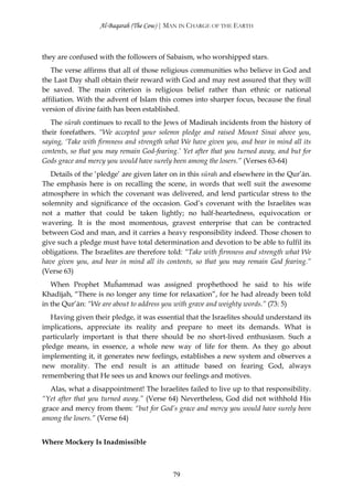 Al-Baqarah (The Cow) | MAN IN CHARGE OF THE EARTH



they are confused with the followers of Sabaism, who worshipped stars.
   The verse affirms that all of those religious communities who believe in God and
the Last Day shall obtain their reward with God and may rest assured that they will
be saved. The main criterion is religious belief rather than ethnic or national
affiliation. With the advent of Islam this comes into sharper focus, because the final
version of divine faith has been established.
   The sūrah continues to recall to the Jews of Madinah incidents from the history of
their forefathers. “We accepted your solemn pledge and raised Mount Sinai above you,
saying, ‘Take with firmness and strength what We have given you, and bear in mind all its
contents, so that you may remain God-fearing.’ Yet after that you turned away, and but for
Gods grace and mercy you would have surely been among the losers.” (Verses 63-64)
   Details of the ‘pledge’ are given later on in this sūrah and elsewhere in the Qur’ān.
The emphasis here is on recalling the scene, in words that well suit the awesome
atmosphere in which the covenant was delivered, and lend particular stress to the
solemnity and significance of the occasion. God’s covenant with the Israelites was
not a matter that could be taken lightly; no half-heartedness, equivocation or
wavering. It is the most momentous, gravest enterprise that can be contracted
between God and man, and it carries a heavy responsibility indeed. Those chosen to
give such a pledge must have total determination and devotion to be able to fulfil its
obligations. The Israelites are therefore told: “Take with firmness and strength what We
have given you, and bear in mind all its contents, so that you may remain God fearing.”
(Verse 63)
   When Prophet Muĥammad was assigned prophethood he said to his wife
Khadījah, “There is no longer any time for relaxation”, for he had already been told
in the Qur’ān: “We are about to address you with grave and weighty words.” (73: 5)
   Having given their pledge, it was essential that the Israelites should understand its
implications, appreciate its reality and prepare to meet its demands. What is
particularly important is that there should be no short-lived enthusiasm. Such a
pledge means, in essence, a whole new way of life for them. As they go about
implementing it, it generates new feelings, establishes a new system and observes a
new morality. The end result is an attitude based on fearing God, always
remembering that He sees us and knows our feelings and motives.
  Alas, what a disappointment! The Israelites failed to live up to that responsibility.
“Yet after that you turned away.” (Verse 64) Nevertheless, God did not withhold His
grace and mercy from them: “but for God’s grace and mercy you would have surely been
among the losers.” (Verse 64)


Where Mockery Is Inadmissible



                                           79
 