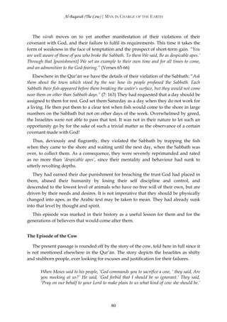 Al-Baqarah (The Cow) | MAN IN CHARGE OF THE EARTH



   The sūrah moves on to yet another manifestation of their violations of their
covenant with God, and their failure to fulfil its requirements. This time it takes the
form of weakness in the face of temptation and the prospect of short-term gain. “You
are well aware of those of you who broke the Sabbath. To them We said, Be as despicable apes.’
Through that [punishment] We set an example to their own time and for all times to come,
and an admonition to the God-fearing.” (Verses 65-66)
   Elsewhere in the Qur’ān we have the details of their violation of the Sabbath: “Ask
them about the town which stood by the sea: how its people profaned the Sabbath. Each
Sabbath their fish appeared before them breaking the water’s surface, but they would not come
near them on other than Sabbath days.” (7: 163) They had requested that a day should be
assigned to them for rest. God set them Saturday as a day when they do not work for
a living. He then put them to a clear test when fish would come to the shore in large
numbers on the Sabbath but not on other days of the week. Overwhelmed by greed,
the Israelites were not able to pass that test. It was not in their nature to let such an
opportunity go by for the sake of such a trivial matter as the observance of a certain
covenant made with God!
   Thus, deviously and flagrantly, they violated the Sabbath by trapping the fish
when they came to the shore and waiting until the next day, when the Sabbath was
over, to collect them. As a consequence, they were severely reprimanded and rated
as no more than ‘despicable apes’, since their mentality and behaviour had sunk to
utterly revolting depths.
   They had earned their due punishment for breaching the trust God had placed in
them, abased their humanity by losing their self discipline and control, and
descended to the lowest level of animals who have no free will of their own, but are
driven by their needs and desires. It is not imperative that they should be physically
changed into apes, as the Arabic text may be taken to mean. They had already sunk
into that level by thought and spirit.
  This episode was marked in their history as a useful lesson for them and for the
generations of believers that would come after them.


The Episode of the Cow

   The present passage is rounded off by the story of the cow, told here in full since it
is not mentioned elsewhere in the Qur’ān. The story depicts the Israelites as shifty
and stubborn people, ever looking for excuses and justification for their failures.

       When Moses said to his people, ‘God commands you to sacrifice a cow, ‘ they said, Are
       you mocking at us?’ He said, ‘God forbid that I should be so ignorant.’ They said,
       ‘Pray on our behalf to your Lord to make plain to us what kind of cow she should be.’



                                             80
 