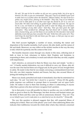 Al-Baqarah (The Cow) | MAN IN CHARGE OF THE EARTH



       He said, ‘He says let her be neither an old cow nor a young heifer, but of an age in
       between. Do, then, as you are commanded.’ They said, Tray on our behalf to your Lord
       to make clear to us of what colour she should be.’ [Moses] replied, ‘He says let her be a
       yellow cow, bright of hue, pleasing to the beholder.’ They said, Tray on our behalf to
       your Lord to make plain to us of what exact type she should be, for to us cows are
       much alike. We shall, God willing, be guided aright.’ [Moses] answered, ‘He says let
       her be a cow, not broken-in to plough the earth or water the tillage, free of all fault,
       without markings of any other colour.’ Said they, ‘Now you have given the right
       description.’ They sacrificed her, although they had almost left it undone. Having
       slain a human being, you cast the blame on one another for this [murder]. God would
       definitely reveal what you have concealed. We said, ‘Strike him with a piece of it. Thus
       God brings the dead back to life and shows you His signs, so that you may use your
       reason.’ (Verses 67-73)

    This brief account highlights a number of issues, including the nature and
disposition of the Israelite mentality, God’s power, life after death, and the nature of
life and death. Moreover, we may reflect on the stylistic touches in the way the story
is told, which fit it perfectly into the context of the sūrah.
   The Israelite character comes through very clearly in this story, reflecting lack of
faith or trust in God, reluctance to believe their Prophets and hesitation in
responding to them, and a tendency to mock and ridicule what they are told, coupled
with impertinence.
   God’s directive, as conveyed to them by Moses was clear and simple: “sacrifice a
cow”. It hardly needed elaboration, nor was it difficult to carry out. Moses, after all,
was the man who had led them out of Egypt and, by the grace of God, brought them
to safety. He made it clear that he was simply conveying a commandment from God.
Not only was their response insolent and brazen, but they also accused Moses of
jesting and making fun of them.
   Moses was clearly perturbed and made it immediately clear that he entertained no
such idea: “He said: ‘God forbid that I should be so ignorant.’“ (Verse 67) His gentle,
polite response was sufficient to prompt them to reconsider and act upon God’s
order. He makes it clear to them that mocking at others is unbecoming of anyone
other than a person who does not know recognize God’s position.
   Up to that point, it was still possible for them to sacrifice any cow to fulfil God’s
order as given to them by His Messenger, but their devious and hesitant nature got
the better of them and they came up with an unnecessary demand: “They said: ‘Pray
on our behalf to your Lord to make plain to us what kind of cow she should be.’“ (Verse 68)
   The way this question is phrased suggests that they still suspected Moses of
making fun of them. Their use of the phrase ‘your Lord’ when addressing Moses also
indicates their indifference towards the whole affair which, they inferred, concerned



                                              81
 