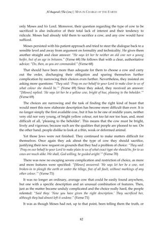 Al-Baqarah (The Cow) | MAN IN CHARGE OF THE EARTH



only Moses and his Lord. Moreover, their question regarding the type of cow to be
sacrificed is also indicative of their total lack of interest and their tendency to
ridicule. Moses had already told them to sacrifice a cow, and any cow would have
sufficed.
   Moses persisted with his patient approach and tried to steer the dialogue back to a
sensible level and away from argument on formality and technicality. He gives them
another straight and clear answer: “He says let her be neither an old cow nor a young
heifer, but of an age in between.” (Verse 68) He follows that with a clear, authoritative
advice: “Do, then, as you are commanded.” (Verse 68)
  That should have been more than adequate for them to choose a cow and carry
out the order, discharging their obligation and sparing themselves further
complication by narrowing their choices even further. Nevertheless, they insisted on
asking more questions: “They said: ‘Pray on our behalf to your Lord to make clear to us of
what colour she should be.’“ (Verse 69) Since they asked, they received an answer:
“[Moses] replied: ‘He says let her be a yellow cow, bright of hue, pleasing to the beholder.’“
(Verse 69)
   The choices are narrowing and the task of finding the right kind of beast that
would meet this now elaborate description has become more difficult than ever. It is
no longer simply the first available cow, but it has to be one of middle years, neither
very old nor very young, of bright yellow colour, not too fat nor too lean, and, most
difficult of all, ‘pleasing to the beholder’. This means that the cow must be bright,
lively and vigorous; because such are the qualities that people are pleased to see. On
the other hand, people dislike to look at a thin, weak or deformed animal.
   Yet those Jews were not finished. They continued to make matters difficult for
themselves. Once again they ask about the type of cow they should sacrifice,
justifying their new request on grounds that they had a problem of choice: “They said:
‘Pray on our behalf to your Lord to make plain to us of what exact type she should be, for to us
cows are much alike. We shall, God willing, be guided aright.’” (Verse 70)
   There was now no escaping severe complication and restriction of choice, as more
and more features were specified: “[Moses] answered: ‘He says let her be a cow, not
broken-in to plough the earth or water the tillage, free of all fault, without markings of any
other colour.’“ (Verse 71)
   It was no longer an ordinary, average cow that could be easily found anywhere,
but one with a specific description and an unusual combination of features. Then,
just as the matter became unduly complicated and the choice really hard, the people
relented: “Said they: ‘Now you have given the right description.’ They sacrificed her,
although they had almost left it undone.” (Verse 71)
   It was as though Moses had not, up to that point, been telling them the truth, or



                                              82
 