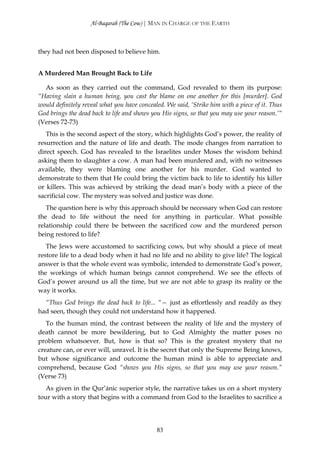 Al-Baqarah (The Cow) | MAN IN CHARGE OF THE EARTH



they had not been disposed to believe him.


A Murdered Man Brought Back to Life

  As soon as they carried out the command, God revealed to them its purpose:
“Having slain a human being, you cast the blame on one another for this [murder]. God
would definitely reveal what you have concealed. We said, ‘Strike him with a piece of it. Thus
God brings the dead back to life and shows you His signs, so that you may use your reason.’“
(Verses 72-73)
   This is the second aspect of the story, which highlights God’s power, the reality of
resurrection and the nature of life and death. The mode changes from narration to
direct speech. God has revealed to the Israelites under Moses the wisdom behind
asking them to slaughter a cow. A man had been murdered and, with no witnesses
available, they were blaming one another for his murder. God wanted to
demonstrate to them that He could bring the victim back to life to identify his killer
or killers. This was achieved by striking the dead man’s body with a piece of the
sacrificial cow. The mystery was solved and justice was done.
   The question here is why this approach should be necessary when God can restore
the dead to life without the need for anything in particular. What possible
relationship could there be between the sacrificed cow and the murdered person
being restored to life?
   The Jews were accustomed to sacrificing cows, but why should a piece of meat
restore life to a dead body when it had no life and no ability to give life? The logical
answer is that the whole event was symbolic, intended to demonstrate God’s power,
the workings of which human beings cannot comprehend. We see the effects of
God’s power around us all the time, but we are not able to grasp its reality or the
way it works.
  “Thus God brings the dead back to life... “— just as effortlessly and readily as they
had seen, though they could not understand how it happened.
   To the human mind, the contrast between the reality of life and the mystery of
death cannot be more bewildering, but to God Almighty the matter poses no
problem whatsoever. But, how is that so? This is the greatest mystery that no
creature can, or ever will, unravel. It is the secret that only the Supreme Being knows,
but whose significance and outcome the human mind is able to appreciate and
comprehend, because God “shows you His signs, so that you may use your reason.”
(Verse 73)
   As given in the Qur’ānic superior style, the narrative takes us on a short mystery
tour with a story that begins with a command from God to the Israelites to sacrifice a




                                             83
 