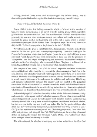 Al-Fātiĥah (The Opening)



   Having invoked God’s name and acknowledged His infinite mercy, one is
directed to praise God and recognize His absolute sovereignty over all beings:

       Praise be to God, the Lord of all the worlds. (Verse 2)

   Praise of God is the first feeling aroused in a believer’s heart at the mention of
God. For man’s own existence is an aspect of God’s infinite grace, which engenders
gratitude and reverence towards God. The manifestations of God’s munificence and
generosity to man and other creatures abound everywhere and can be seen at every
moment. To praise God at the beginning and at the end of every action is another
fundamental principle of the Islamic faith. The Qur’ān says: “He is God; there is no
deity but He. To Him belongs praise in the first and in the last...” (28: 70)
   Nevertheless, God’s grace is such that when a believer says, ‘praise be to God,’ it is
recorded for him as a good deed outweighing everything. `Umar ibn al-Khaţţāb, the
Prophet’s Companion, relates that the Prophet (peace be upon him) told how a man
once said, “Lord, I praise You as befits the majesty of Your face and the greatness of
Your power.” The two angels accompanying that man could not evaluate the remark
and referred to God Almighty, who commanded them: “Register it in his record as
he said it, and I shall reward him as he deserves when he returns to Me.”
   The last part of this verse, “Lord of all the worlds”, expresses the belief in absolute
universal Godhead which is at the very core of the Islamic concept of God. God is the
sole, absolute and ultimate owner with full independent authority to act in the whole
cosmos. He is the overall supreme master who has created the world and continues
to watch over it, take care of it, and ensure its stability and well-being. This living
and dynamic relationship between the Creator and the created is the perpetual
fountain of life for all creation. God has not created the world and abandoned it to its
own devices. He continues to be an active living authority over His creation, giving it
what it needs for its continued and meaningful life. This applies to all God’s creation.
   Acknowledging God’s absolute Lordship makes all the difference between clarity
and confusion with regard to God’s absolute oneness. People often combined their
acknowledgement of God as the sole creator with belief in multiple deities having
authority in their life. It may seem absurd that people should ever hold such a belief,
but this was true in the past and is still true today. The Qur’ān speaks of those who
claim that they “only worship them [minor gods] so that they may bring us nearer to God.“
(39: 3) It also mentions that some Jewish and Christian groups who “have taken their
rabbis and priests as gods alongside God.” (9: 31) Polytheism, or the worship of several
deities or demigods besides the perceived ‘Grand Deity’, was widespread when
Islam emerged in the 7th century in Arabia.
  The affirmation of the absolute sovereignty and active authority of the One God



                                              3
 