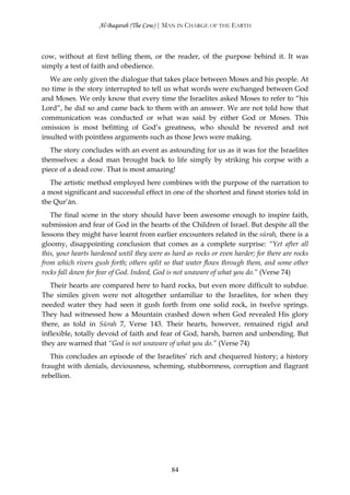 Al-Baqarah (The Cow) | MAN IN CHARGE OF THE EARTH



cow, without at first telling them, or the reader, of the purpose behind it. It was
simply a test of faith and obedience.
   We are only given the dialogue that takes place between Moses and his people. At
no time is the story interrupted to tell us what words were exchanged between God
and Moses. We only know that every time the Israelites asked Moses to refer to “his
Lord”, he did so and came back to them with an answer. We are not told how that
communication was conducted or what was said by either God or Moses. This
omission is most befitting of God’s greatness, who should be revered and not
insulted with pointless arguments such as those Jews were making.
   The story concludes with an event as astounding for us as it was for the Israelites
themselves: a dead man brought back to life simply by striking his corpse with a
piece of a dead cow. That is most amazing!
   The artistic method employed here combines with the purpose of the narration to
a most significant and successful effect in one of the shortest and finest stories told in
the Qur’ān.
   The final scene in the story should have been awesome enough to inspire faith,
submission and fear of God in the hearts of the Children of Israel. But despite all the
lessons they might have learnt from earlier encounters related in the sūrah, there is a
gloomy, disappointing conclusion that comes as a complete surprise: “Yet after all
this, your hearts hardened until they were as hard as rocks or even harder; for there are rocks
from which rivers gush forth; others split so that water flows through them, and some other
rocks fall down for fear of God. Indeed, God is not unaware of what you do.” (Verse 74)
   Their hearts are compared here to hard rocks, but even more difficult to subdue.
The similes given were not altogether unfamiliar to the Israelites, for when they
needed water they had seen it gush forth from one solid rock, in twelve springs.
They had witnessed how a Mountain crashed down when God revealed His glory
there, as told in Sūrah 7, Verse 143. Their hearts, however, remained rigid and
inflexible, totally devoid of faith and fear of God, harsh, barren and unbending. But
they are warned that “God is not unaware of what you do.” (Verse 74)
   This concludes an episode of the Israelites’ rich and chequered history; a history
fraught with denials, deviousness, scheming, stubbornness, corruption and flagrant
rebellion.




                                              84
 