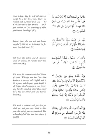 They declare, ‘The fire will not touch us              4 ZοyŠρß‰÷è¨Β $YΒ$−ƒr& HωÎ) â‘$¨Ψ9$# $uΖ¡¡ϑs? ⎯s9 (#θä9$s%uρ
                                                                                                 y
except for a few days.’ Say, ‘Have you
received such a promise from God — for                 y#Î=øƒä† ⎯n=sù #Y‰ôγtã «!$# y‰ΖÏã öΝè?õ‹sƒBr& ö≅è%
                                                                                                 ª
God never breaks His promise — or do
                                                       Ÿω $tΒ «!$# ’n?tã tβθä9θà)s? ÷Πr& ( ÿ…çνy‰ôγtã ª!$#
you attribute to God something of which
you have no knowledge?’ (80)                                                                ∩∇⊃∪ šχθßϑn=÷è?
                                                                                                          s


                                                       ⎯ÏμÎ/ ôMsÜ≈ymr&uρ Zπy∞ÍhŠ™ =|¡x. ⎯tΒ 4’?t/
                                                                                y |           n
Indeed, those who earn evil and become
engulfed by their sin are destined for the fire        öΝèδ ( Í‘$¨Ζ9$# Ü=≈ysô¹r& šÍ×¯≈s9'ρé'sù …çμçGt↔ÿ‹ÏÜyz
where they shall abide, (81)
                                                                                         ∩∇⊇∪ tβρà$Î#≈yz $yγŠÏù


but those who believe and do righteous                 ÏM≈ysÎ=≈¢Á9$# (#θè=Ïϑtãuρ (#θãΖtΒ#u™ š⎥⎪Ï%©!$#uρ
deeds are destined for Paradise where they
shall abide. (82)                                      $pκÏù öΝδ ( Ïπ¨Ψyfø9$# Ü=≈ysô¹r& y7Í×¯≈s9'ρé&
                                                                è

                                                                                           ∩∇⊄∪ šχρà$Î#≈yz


We made this covenant with the Children
                                                       Ÿω Ÿ≅ƒÏ™ℜuó Î) û©Í_t/ t,≈sV‹ÏΒ $tΡõ‹s{r& øŒÎ)uρ
of Israel: “Worship none but God; show
kindness to parents and kinsfolk and to                “ÏŒuρ $ZΡ$|¡ômÎ) È⎦ø⎪t$Î!≡uθø9$$Î/uρ ©!$# ωÎ) tβρß‰ç7÷ès?
the orphans and the poor; speak kindly to
all people; attend regularly to your prayers           #θä9θè%uρ È⎦⎫Å6≈|¡uΚø9$#uρ 4’ϑ≈tGuŠø9$#uρ 4’n1öà)ø9$#
                                                       (                            y
and pay the obligatory alms.’ But, except
                                                       (#θè?#u™uρ nο4θn=¢Á9$# (#θßϑŠÏ%r&uρ $YΖó¡ãm Ä¨$¨Ψ=Ï9
for a few, you turned away and paid no
heed. (83)                                             öΝà6ΖÏiΒ WξŠÎ=s% ωÎ) óΟçFøŠ©9uθs? §ΝèO nο4θŸ2“9$#
                                                                                                     ¨

                                                                                ∩∇⊂∪ šχθàÊÌ÷è•Β ΟçFΡr&uρ

We made a covenant with you that you
shall not shed your own blood or drive                 öΝä.u™!$tΒÏŠ tβθä3Ïó¡n@ Ÿω öΝä3s)≈sW‹ÏΒ $tΡõ‹{r& øŒÎ)uρ
                                                                                                     s
yourselves out of your own homeland. You
acknowledged all that and bore witness to              §ΝèO öΝä.Ì≈tƒÏŠ ⎯ÏiΒ Νä3|¡àΡr& tβθã_ÌøƒéB Ÿωuρ
it. (84)                                                                    ∩∇⊆∪ tβρß‰uηô±n@ óΟçFΡr&uρ ÷Λänö‘tø%r&




                                                  86
 