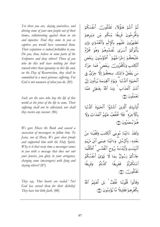 Yet there you are, slaying yourselves, and           öΝä3|¡àΡr& šχθè=çGø)s? Ï™Iωàσ¯≈yδ öΝçFΡr& §ΝèO
driving some of your own people out of their
homes, collaborating against them in sin             öΝÏδÌ≈tƒÏŠ ⎯ÏiΒ Νä3ΖÏiΒ $Z)ƒÌsù tβθã_ÌøƒéBρ
                                                                                                  u
and injustice. Had they come to you as
                                                     βÎ)uρ Èβ≡uρô‰ãèø9$#uρ ÄΝøOM}$$Î/ ΝÎγøŠn=tæ tβρãyγ≈sàs?
captives you would have ransomed them.
Their expulsion is indeed forbidden to you.          îΠ§ptèΧ uθèδuρ öΝèδρß‰≈xè? “t≈y™é& öΝä.θè?ù'tƒ
                                                                                  3
Do you, then, believe in some parts of the
Scriptures and deny others? Those of you             ÇÙ÷èt7Î/ tβθãΨÏΒ÷σçGsùr& 4 öΝßγã_#t÷zÎ) öΝ6ø‹n=tã
                                                                                                à
who do this will have nothing for their
                                                     â™!#t“y_ $yϑsù 4 <Ù÷èt7Î/ šχρãàõ3s?uρ É=≈tGÅ3ø9$#
reward other than ignominy in this life and,
on the Day of Resurrection, they shall be            ’Îû Ó“÷“Åz ωÎ) öΝ6ΨÏΒ šÏ9≡sŒ ã≅yèøtƒ ⎯tΒ
                                                                       à
committed to a most grievous suffering. For
God is not unaware of what you do. (85)              #’n<Î) tβρ–Štãƒ Ïπyϑ≈uŠÉ)ø9$# tΠöθtƒuρ ( $u‹÷Ρ‘‰9$# Íο4θuŠysø9$#

                                                     $£ϑtã @≅Ï≈tóÎ/ ª!$# $tΒuρ 3 É>#x‹yèø9$# Ïd‰x©r&

Such are the ones who buy the life of this                                                         ∩∇∈∪ tβθè=yϑ÷ès?
world at the price of the life to come. Their
suffering shall not be alleviated, nor shall         $uŠ÷Ρ‘$!$# nο4θuŠysø9$# (#ãρutIô©$# t⎦⎪Ï%©!$# y7Í×¯≈s9'ρé&
they receive any succour. (86)
                                                     Ÿωuρ Ü>#x‹yèø9$# ãΝåκ÷]tã ß#¤sƒä† Ÿξù ( ÍοtÅzFψ$$Î/
                                                                                          s

                                                                                          ∩∇∉∪ tβρç|ÇΖãƒ öΝèδ
We gave Moses the Book and caused a
succession of messengers to follow him. To           .⎯ÏΒ $uΖøŠ¤s%uρ |=≈tGÅ3ø9$# ©y›θãΒ $oΨ÷s?#u™ ô‰s)s9uρ
Jesus, son of Mary, We gave clear proofs
and supported him with the Holy Spirit.              zΝtƒósΔ t⎦⌠$# ©|¤ŠÏã $oΨ÷s?#u™ρ ( È≅ß™”9$$/ ⎯ÍνÏ‰÷èt/
                                                                ø                    u            Î
Why is it that every time a messenger comes
                                                     $yϑ¯=ä3sùr& 3 Ä¨ß‰à)ø9$# yρãÎ/ çμ≈tΡô‰−ƒr&uρ ÏM≈oΨÉit6ø9$#
                                                                              Ç
to you with a message that does not suit
your fancies, you glory in your arrogance,           ãΝä3Ý¡àΡr& #“uθöκsE Ÿω $yϑÎ/ 7Αθß™u‘ öΝä.u™!%y`
charging some (messengers) with lying and
slaying others? (87)                                 $Z)ƒÌsùuρ       ÷Λä⎢ö/‹x.
                                                                            ¤         $Z)ƒÌxsù       ÷Λän÷y9õ3tFó™$#

                                                                                             ∩∇∠∪ šχθè=çGø)s?

They say, ‘Our hearts are sealed.’ No!               ª!$# ãΝåκs]yè©9 ≅t/ 4 7#ù=äî $oΨç/θè=è% (#θä9$s%uρ
God has cursed them for their disbelief.
They have but little faith. (88)                                   ∩∇∇∪ tβθãΖÏΒ÷σãƒ $¨Β Wξ‹Î=s)sù öΝÏδÌøä3Î/




                                                87
 